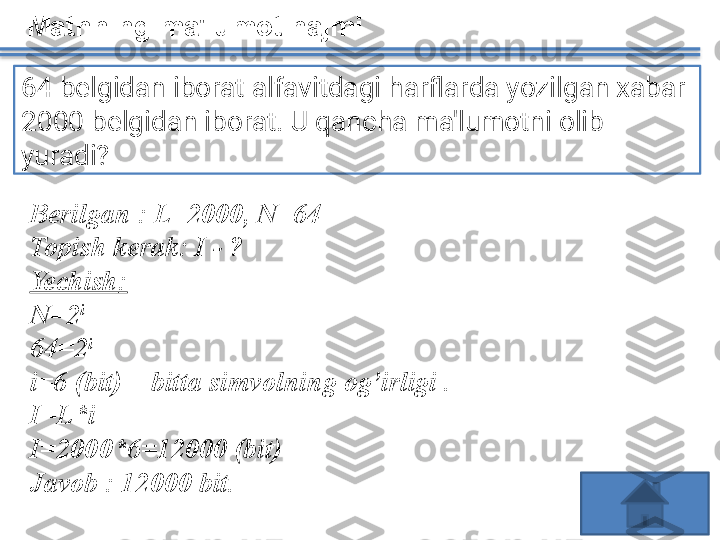 Matnning ma'lumot hajmi
64 belgidan iborat alfavitdagi harflarda yozilgan xabar 
2000 belgidan iborat. U qancha ma'lumotni olib 
yuradi?
Berilgan  :	  L =2000, N= 64
Topish	
 kerak : I -	 ?
Yechish :
N=2 i
64 =2 i
i = 6  	
( bit )	 –	  bitta	 simvolning	 og’irligi	  .
I= L * i
I=2000* 6= 1 2 000	
 ( bit )
Javob	
 :  1 2 000	  bit.   