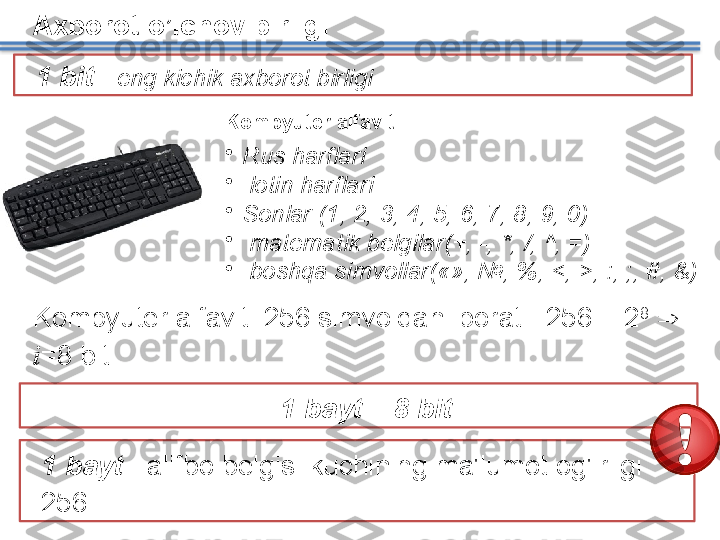 Axborot o’lchov birligi
Kompyuter alfaviti
•
Rus harflari 
•
  lotin harflari
•
Sonlar  (1, 2, 3, 4, 5, 6, 7, 8, 9, 0)
•
  matematik belgilar (+, -, *,  / ,  ^,  =) 
•
  boshqa simvollar («», №, %,  < ,  > ,  :, ;, #, &)
Kompyuter alfaviti  256  simvoldan iborat  . 256 = 2 8
    
i =8   bit   
1  bayt  -  alifbo belgisi kuchining ma'lumot og'irligi 
256.   1  bayt  = 8  bit1  bit –  eng kichik axborot birligi   