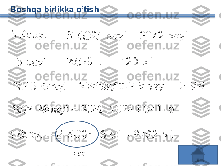 Boshqa birlikka o’tish 
3 К bayt  =
3  · 1024  bayt   =  3072  bayt
?  bayt
1 5  bayt  =  ? бит 15  ·  8  bit  = 120  bit
2048 К bayt  =  ? М bayt  2048 :1024М bayt  = 2 Мб
1024  Mbayt  = ? Гб1024 :1024 Гб=1Гб
1К bayt  = ?  bit1  ·  1024  · 8  bit  = 8192  bit
bayt   