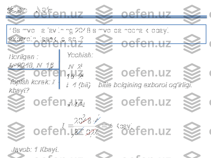 16simvolli alfavitning 2048 simvolida necha kilobaytli  
axborotni tashkil qiladi ? 
Berilgan  : 
L =2048,  N =16
Topish kerak :	
  I  	- 
kbayt ?

 

10248 42048
IMisol   №1
Javob : 1 К bayt . 16=2 i
i =4 ( bit ) –  bitta belgining axborot og'irligi.Yechish :
I= L * iN=2 i
2
1 1
2 1 К bayt     