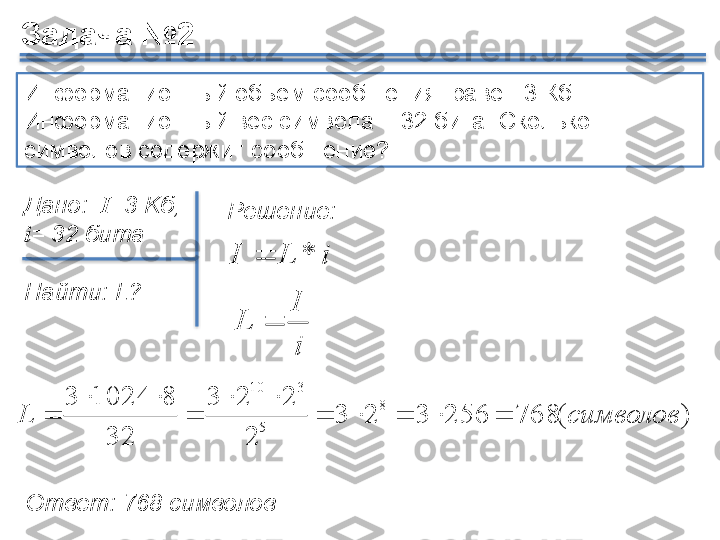 Информационный объём сообщения  равен  3  Кб. 
Информационный вес символа –  32  бита. Сколько 
символов содержит сообщение? 
Дано:   I =3 K б, 
i =  32 бита
Найти:	
  L ?
)(768256323
2 223
32 810243	
8	
5	
3	10
символовL 

	
i
I	
L	
Ответ:  768  символовЗадача №2
Решение:	
i	L	I	*	     