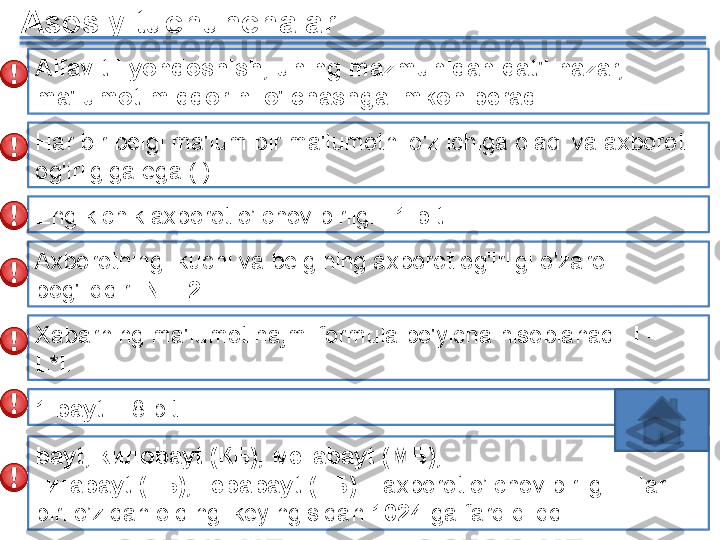 Asosiy tuchunchalar
Alfavitli yondoshish, uning mazmunidan qat'i nazar, 
ma'lumot miqdorini o'lchashga imkon beradi .
Har bir belgi ma'lum bir ma'lumotni o'z ichiga oladi va axborot 
og'irligiga ega (i).
Eng kichik axborot o’lchov birligi –  1  bit .
Axborotning  kuchi va belgining axborot og'irligi o'zaro 
bog'liqdir :   N = 2 i
.
Xabarning ma'lumot hajmi formula bo'yicha hisoblanadi :  I = 
L*i .
1  bayt  = 8  bit
bayt , кило bayt  (КБ), мега bayt  (МБ), 
гига bayt  (ГБ), тера bayt  (ТБ)  –  axborot o’lchov birligi  .  Har 
biri o’zidan oldingi keyingisidan  1024   ga farq qilqdi   