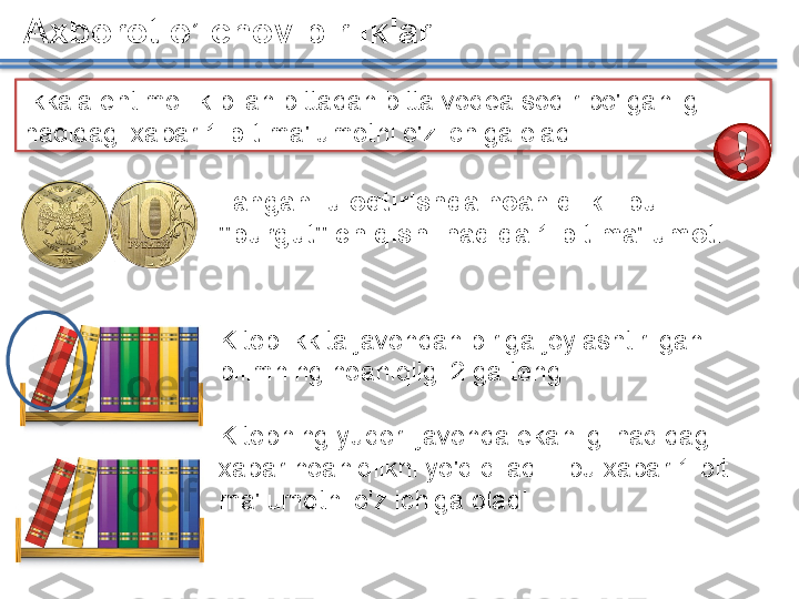 Axborot o’lchov birliklari
Ikkala ehtimollik bilan bittadan bitta voqea sodir bo'lganligi 
haqidagi xabar  1 bit  ma'lumotni o'z ichiga oladi
Kitob ikkita javondan biriga joylashtirilgan - 
bilimning noaniqligi 2 ga teng
Kitobning yuqori javonda ekanligi haqidagi 
xabar noaniqlikni yo'q qiladi - bu xabar 1 bit 
ma'lumotni o'z ichiga oladiTangani uloqtirishda noaniqlik - bu 
"burgut" chiqishi haqida 1 bit ma'lumot.       