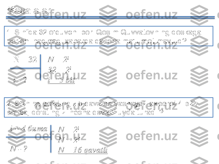 1. Sinfda 32 o'quvchi bor. Qosim Quvvatovning doskaga 
borishi haqidagi xabarda qancha ma'lumot mavjud?
N =	 2 i	 
32	
 =	 2 i
i	
 =	  5  	bitN = 32
i  - ?
2. Sizning do’stingiz  5  qavatda yashaydi ,  axborot 4 bitli 
bo’lsa, do’stingiz  necha qavatli uyda turadi .?
i  	
=	  4	  бита  
N	
 - ? N	
 =	 2 i	 
N  	
=	 2 4
N	
 =	 16	 qavatliMasalalar        