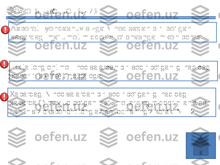 Основные понятия
Axborotli yondashuv sizga N hodisadan biri bo'lgan 
xabardagi ma'lumot miqdorini o'lchashga imkon beradi.
Ikkita teng ehtimolli hodisalardan biri sodir bo'lganligi haqidagi 
xabar  1 bit  ma'lumotga ega .
Xabardagi N hodisalardan biri sodir bo'lganligi haqidagi 
xabarda (i) mavjud bo'lgan ma'lumotlarning miqdorini aniqlash 
uchun siz eksponent tenglamani echishingiz kerak:  N = 2 i
.   