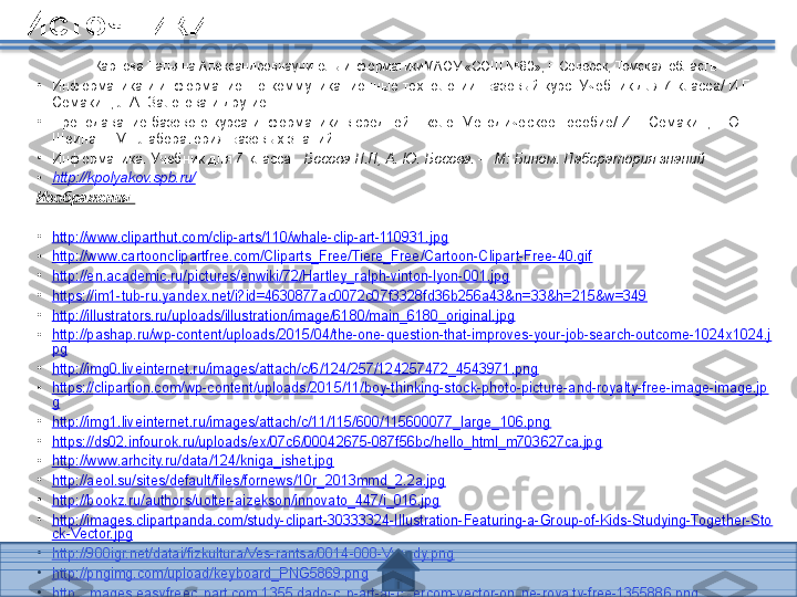 Источники
Карпова Татьяна Александровнаучитель информатикиМАОУ «СОШ №80», г. Северск, Томская область
•
Информатика и информационно-коммуникационные технологии. Базовый курс: Учебник для 7 класса/ И.Г. 
Семакин, Л.А. Залогова и другие.
•
Преподавание базового курса информатики в средней школе. Методическое пособие/ И.Г. Семакин, Т.Ю. 
Шеина. – М.: Лаборатория Базовых знаний
•
Информатика. Учебник для 7 класса.   Босова Л.Л, А. Ю. Босова. –  М: Бином. Лаборатория знаний
•
http://kpolyakov.spb.ru/
Изображения:
•
http://www.cliparthut.com/clip-arts/110/whale-clip-art-110931.jpg
•
http://www.cartoonclipartfree.com/Cliparts_Free/Tiere_Free/Cartoon-Clipart-Free-40.gif
•
http://en.academic.ru/pictures/enwiki/72/Hartley_ralph-vinton-lyon-001.jpg
•
https://im1-tub-ru.yandex.net/i?id=4630877ac0072c07f3328fd36b256a43&n=33&h=215&w=349
•
http://illustrators.ru/uploads/illustration/image/6180/main_6180_original.jpg
•
http://pashap.ru/wp-content/uploads/2015/04/the-one-question-that-improves-your-job-search-outcome-1024x1024.j
pg
•
http://img0.liveinternet.ru/images/attach/c/6/124/257/124257472_4543971.png
•
https://clipartion.com/wp-content/uploads/2015/11/boy-thinking-stock-photo-picture-and-royalty-free-image-image.jp
g
•
http://img1.liveinternet.ru/images/attach/c/11/115/600/115600077_large_106.png
•
https://ds02.infourok.ru/uploads/ex/07c6/00042675-087f56bc/hello_html_m703627ca.jpg
•
http://www.arhcity.ru/data/124/kniga_ishet.jpg
•
http://aeol.su/sites/default/files/fornews/10r_2013mmd_2.2a.jpg
•
http://bookz.ru/authors/uolter-aizekson/innovato_447/i_016.jpg
•
http://images.clipartpanda.com/study-clipart-30333324-Illustration-Featuring-a-Group-of-Kids-Studying-Together-Sto
ck-Vector.jpg
•
http://900igr.net/datai/fizkultura/Ves-rantsa/0014-008-Vyvody.png
•
http://pngimg.com/upload/keyboard_PNG5869.png
•
http://images.easyfreeclipart.com/1355/dado-clip-art-at-clkercom-vector-online-royalty-free-1355886.png
•
http://do.ngs.ru/preview/do/4e1630bd52fb319db216b25a946afc03_1466144470_1000_895.jpg   