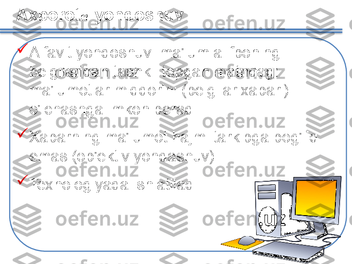 Axborotli yondoshuv

Alfavit yondoshuvi ma'lum alifboning 
belgilaridan tashkil topgan matndagi 
ma'lumotlar miqdorini (belgilar xabari) 
o'lchashga imkon beradi.

Xabarning ma'lumot hajmi tarkibga bog'liq 
emas (ob'ektiv yondashuv)

Texnologiyada ishlatiladi   