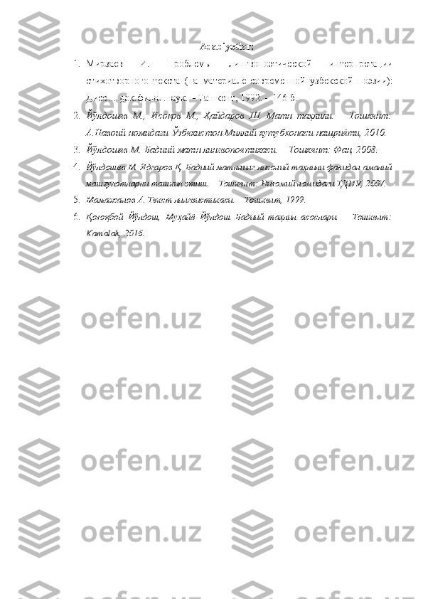 Adabiyotlar:
1. Мирзаев   И.   Проблемы   лингвопоэтической   интерпретaции
стихотворного   текста   (на   материале   современной   узбекской   поэзии):
Дисс… док.филол.наук. – Ташкент, 1992. – 146 б.
2. Йўлдошев   М.,   Исоқов   М.,   Ҳайдаров   Ш.   Матн   таҳлили.   –   Тошкент:
А.Навоий номидаги Ўзбекистон Миллий кутубхонаси нашриёти, 2010.
3. Йўлдошев М. Бадиий матн лингвопоетикаси. – Тошкент: Фан, 2008.
4. Йўлдошев М. Ядгаров Қ. Бадиий матннинг лисоний таҳлили фанидан амалий
машғулотларни ташкил этиш. – Тошкент: Низомий номидаги ТДПУ, 2007.
5. Мамажанов А. Текст лингвистикаси. – Тошкент, 1999.
6. Қозоқбой   Йўлдош,   Муҳайё   Йўлдош   Бадиий   таҳлил   асослари.   –   Тошкент:
Kamalak, 2016. 