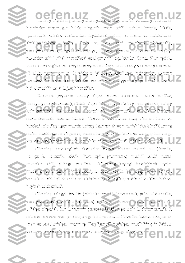 Tahliliy o‘qishning amaliy ahamiyati shundaki, ona tili va adabiyot fanlarini
bir-biridan   ajratmagan   holda   o‘rganib,   matn   tahlili   uchun   fonetik,   leksik,
grammatik,   stilistik   vositalardan   foydalanish   bilim,   ko‘nikma   va   malakalarini
shakllantirishdan,   badiiy,   ilmiy   va   shu   kabi   matnlarni   tilshunoslik,
adabiyotshunoslik,   lingvokulturologiya,   lingvopragmatika,   lingvopoetika   nuqtayi
nazaridan   tahlil   qilish   metodikasi   va   algoritmini   egallashdan   iborat.   Shuningdek,
talabalar mashg‘ulotlar jarayonida aynan bir fikrni turli lisoniy vositalar yordamida
ifodalab,   matn   mazmuni   bo‘yicha   qo‘yiladigan   savollarga,   birinchidan,   axborot
uzatuvchi   lisoniy   birliklar,   ikkinchidan   matnda   muayyan   kayfiyat   hosil   qiluvchi
birliklar tahlili asosida javob beradilar.
Dastlabki   paytlarda   tahlili y   o‘qish   ta’limi   talabalarda   adabiy   talaffuz,
chiroyli yozish (husnixat), ifodali o‘qish talabaning so‘z boyligini oshirish, nutqiy
ko‘nikmalarni   rivojlantirish,   frazeologik,   grammatik,   stilistik   bilimlarni
mustahkamlash   nazarda   tu til adi.   Tovushlar   talaffuzida   nutq   o‘rinlari   holat   va
harakati, o‘qitilayotgan matnda uchraydigan tanish va notanish lek s ik birliklarning
ma’no nozikliklarini o‘rganish, matnni turlarga ajrata bilish va ularning har biriga
xos xususiyatlarini to‘g‘ri idrok etish ko‘nikmalarini hosil qilishni talab qiladi. 
Ta’limning   boshlang‘ich   davrlarida   asosiy   e’tibor   matnni   til   (fonetik,
orfografik,   orfoepik,   leksik,   frazeologik,   grammatik)   muallif   uslubi   nuqtai
nazardan   tahlil   qilishga   qaratiladi.   Ta’limning   keyingi   bosqichlarda   ayrim
mualliflar   va   umuman   o‘zbek   adabiyoti   uchun   xos   bo‘lgan   ekspressiv   –   stilistik
vositalarni tahlil qilish asnosida talabalarning filologik qarashlarni shakllantirish va
boyitish  talab etiladi.
Ta’limning   so‘nggi   davrida   (talabalar   matnni   lingvopo e tik ,   ya’ni   tilshunoslik,
adabiyotshunoslik   va   she’rshunoslik)   egallagan   bilimlar   asosida   matnni   tahlil
qilishga   o‘rgatish ,   b unda   matnning   tasavvufiy   talqiniga   alohida   e’tibor   qarati l adi,
natijada   talabalar   asar   personajlariga   berilgan   muallif   tavsifini   tushuntirish,   idrok
etish   va   zavqlanishga,   matnning   “kayfiyatini”   tuyishga,   muallifning   individu al
vositalari ,  shu vositalarga erishish usullarini shar h lashga o‘rgatiladi. 