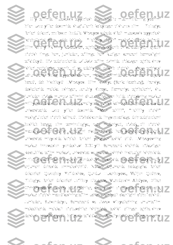 Oliy   ta’limda   mutaxassis   tayyorlash   bilan   bog‘liq   muammolarning   yechimi
bilan   uzoq   yillar   davomida   shug‘ullanib   kelayotgan   tilshunos   olim   –   filologiya
fanlari   doktori,   professor   Ibodulla   Mirzayev   sohada   sifatli   mutaxassis   tayyorlash
istiqbollarini   matn   ustida   ishlash   –   “Tahliliy   o‘qish”   mashg‘ulotlarida   ko‘radi.
Olim   ko‘p   yillik   ilmiy   kuzatuvlari,   tajribalariga   tayanib   til   va   adabiyotni   ajratib
o‘qitish   ilmga   ham,   jumladan,   ta’limga   ham   kutilgan   samarani   bermasligini
ta’kidlaydi.   O‘z   tadqiqotlarida   uzluksiz   ta’lim   tizimida   o‘tkazgan   tajriba-sinov
ishlari   natijalariga   tayanib,   til   va   adabiyotni   qo‘shib   o‘qitish   –   shaxs   tarbiyasi
uchun   ham,   filolog   tayyorlashda   ham,   maktab   ta’limida   ham   samarali   natijani
beradi,   deb   hisoblaydi   I.Mirzayev.   Olim   Rossiya   (Sankt-Peterburg),   Fransiya
davlatlarida   malaka   oshirgan,   Janubiy   Koreya,   Germaniya   tajribalarini,   shu
jumladan   o‘zbek   mumtoz   ta’limini   chuqur   o‘rgangan   holda   o‘qitishning   mazkur
milliy metodikasini ishlab chiqib, amaliyotda qo‘llab kelmoqda. Samarqand davlat
universitetida   uzoq   yillar   davomida   “Matn   tahlili”,   “Tahliliy   o‘qish”
mashg‘ulotlari   o‘qitib   kelinadi.   O‘zbekistonda   lingvopoetikaga   doir   tadqiqotlarni
boshlab   bergan   olim   terminologiya,   nutq   madaniyati,   o‘zbek   tili   o‘qitish
metodikasi   kabi   muhim   sohalarini   rivojlantirishga   ham   yangicha   yondashib,
universitet   miqyosida   ko‘plab   fanlarni   yangidan   tashkil   qildi.   I.Mirzayevning
mazkur   innovatsion   yondashuvi   2020-yili   Samarqand   shahrida   o‘tkazilgan
Respublika   ta’lim   markazi,   universitet   va   malaka   oshirish   institutlari   ishtirokida
“Filologik   ta’limda   innovatsion   yondashuv”   mavzusida   respublika   ilmiy-amaliy
anjumani   doirasida   ommalashtirildi.   Nufuzli   anjumanda   pedagogika   fanlari
doktorlari   Qozoqboy   Yo‘ldoshev,   Qunduz   Husanboyeva,   Valijon   Qodirov,
filologiya   fanlari   doktorlari   Jo‘liboy   Eltazarov,   Murodqosim   Abdiyev,   Dilbar
O‘rinboyeva   va   boshqa   tadqiqotchilar,   amaliyotchi   o‘qituvchlar   ishtirok   etib,
mazkur o‘qitish metodikasining ta’lim uchun ahamiyatli ekanligini e’tirof etishdi.
Jumladan,   Surxondaryo,   Samarqand   va   Jizzax   viloyatlarining   umumta’lim
maktablarida   malakali   o‘qituvchilar   ishtirokida   tashkil   qilingan   tajriba-sinov
darslari   muvaffaqiyatli   bo‘lgani   ta’kidlandi.   Amaliyotchilar   bildirgan   ayrim 