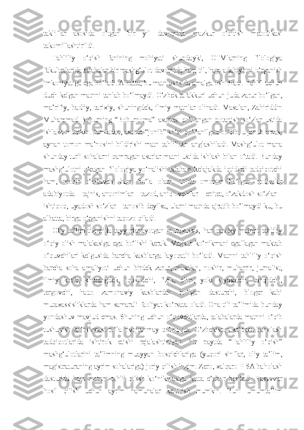 takliflar   asosida   o‘tgan   bir   yil   davomida   mazkur   o‘qitish   metodikasi
takomillashtirildi. 
Tahliliy   o‘qish   fanining   mohiyati   shundayki,   OTMlarning   filologiya
fakultetlarida talabalar bir mashg‘ulot davomida ham til, ham adabiyotni o‘rganish
imkoniyatiga ega bo‘ladi. Albatta, bu matn asosida amalga oshiriladi. Tahlil uchun
duch kelgan matnni tanlab bo‘lmaydi. O‘zbek tafakkuri uchun juda zarur bo‘lgan,
ma’rifiy,   badiiy,   tarixiy,   shuningdek,   ilmiy   matnlar   olinadi.   Masalan,   Zahiriddin
Muhammad   Boburning   “Boburnoma”   asarida   qo‘llangan   notanish   so‘zlar   ustida
ishlash mumkin. Jumladan, asarda “jonib” so‘zi qo‘llanilgan bo‘lib, u janub emas,
aynan   tomon   ma’nosini   bildirishi   matn   tahlilidan   anglashiladi.   Mashg‘ulot   mana
shunday turli sohalarni qamragan asarlar matni ustida ishlash bilan o‘tadi. Bunday
mashg‘ulotni   o‘tagan   filologiya   yo‘nalishi   talabasi   kelajakda   iqtidorli   tadqiqotchi
ham,   mohir   o‘qituvchi   ham   bo‘la   oladi.   Tilda   omonim   bo‘lgan   hodisalar
adabiyotda – tajnis, antonimlar – tazod, aniqlovchilar – epitet, o‘zakdosh so‘zlar –
ishtiqoq, uyadosh so‘zlar – tanosib deyilsa, ularni matnda ajratib bo‘lmaydi-ku, bu
albatta, birga o‘rganishni taqozo qiladi. 
Oliy   ta’lim   tizimida   tayyorlanayotgan   mutaxassis,   har   qanday   matnni   tahliliy
o‘qiy   olish   malakasiga   ega   bo‘lishi   kerak.   Mazkur   ko‘nikmani   egallagan   maktab
o‘quvchilari   kelgusida   barcha   kasblarga   layoqatli   bo‘ladi.   Matnni   tahliliy   o‘qish
barcha   soha   amaliyoti   uchun   birdek   zarur,   masalan,   noshir,   muharrir,   jurnalist,
ilmiy   kotib,   shuningdek,   iqtisodchi,   fizik,   olim,   yoki   siyosatchi,   tanqidchi,
tergovchi,   hatto   zamonaviy   kasblardan   bo‘lgan   dasturchi,   bloger   kabi
mutaxassisliklarda ham samarali faoliyat ko‘rsata oladi. Ona tili ta’limida bunday
yondashuv   mavjud   emas.   Shuning   uchun   o‘quvchilarda,   talabalarda   matnni   o‘qib
tushunish   ko‘nikmasi   to‘la   rivojlanmay   qolmoqda.   O‘zbekiston   xalqaro   baholash
tadqiqotlarida   ishtirok   etishi   rejalashtirilgan   bir   paytda   “Tahliliy   o‘qish”
mashg‘ulotlarini   ta’limning   muayyan   bosqichlariga   (yuqori   sinflar,   oliy   ta’lim,
magistraturaning ayrim sohalariga) joriy qilish lozim. Zero, xalqaro PISA baholash
dasturida   ham   matnni   tahlil   qilish   ko‘nikmasiga   katta   e’tibor   beriladi.   Tasavvur
hosil   qilish   uchun   ayrim   namunalar   keltirish   mumkin.   Buni   umumta’lim 