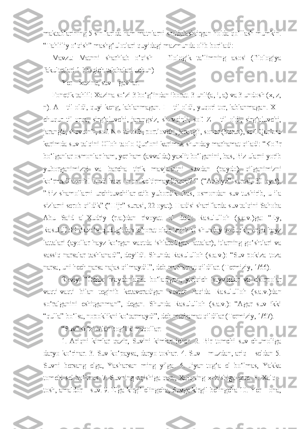 maktablarining 5-sinflarida ham matnlarni soddalashtirgan holda qo‘llash mumkin.
“Tahliliy o‘qish” mashg‘ulotlari quyidagi mazmunda olib boriladi: 
Mavzu:   Matnni   sharhlab   o‘qish   –   filologik   ta’limning   asosi   (filologiya
fakultetlari 1-bosqich talabalari uchun) 
Yer – xazina, suv – gavhar. 
Fonetik tahlil: Xazina so‘zi 3 bo‘g‘indan iborat. 3 unli(a, i, a) va 3 undosh (x, z,
n). A – til oldi, quyi keng, lablanmagan. I – til oldi, yuqori tor, lablanmagan. X –
chuqur   til   orqa,   sirg‘aluvchi,   jarangsiz,   shovqinli,   sof.   Z   –   til   oldi,   sirg‘aluvchi,
jarangli, shovqinli, sof. N – til oldi, portlovchi, jarangli, sonor (burun), sof. Qur’oni
karimda suv talqini Olloh taolo Qur’oni karimda shunday marhamat qiladi: “Kofir
bo‘lganlar osmonlar ham, yer ham (avvalda) yaxlit bo‘lganini, bas, Biz ularni yorib
yuborganimizni   va   barcha   tirik   mavjudotni   suvdan   (paydo)   qilganimizni
ko‘rmadilarmi?!   Endi   ham   imon   keltirmaydilarmi?!”   (“Anbiyo”   surasi,   30-oyat).
”Biz   shamollarni   urchituvchilar   etib   yubordik.   Bas,   osmondan   suv   tushirib,   u   ila
sizlarni serob qildik” (“Hijr” surasi, 22-oyat). Hadisi shariflarda suv talqini Sahoba
Abu   Said   al-Xudriy   (r.a.)dan   rivoyat.   U   dedi:   Rasululloh   (s.a.v.)ga:   “Ey,
Rasululloh! Buzo‘a qudug‘idan tahorat olamizmi? U shunday quduqki, unga hayz
lattalari  (ayollar   hayz  ko‘rgan  vaqtda   ishlatadigan  lattalar),  itlarning  go‘shtlari   va
sassiq   narsalar   tashlanadi”,   deyildi.  Shunda   Rasululloh   (s.a.v.):   “Suv   pokiza–toza
narsa, uni hech narsa najas qilmaydi!”, deb marhamat qildilar. (Termiziy, 1/66).
Roviy:   “Ochiq   maydonlarda   bo‘ladigan,   yirtqich   hayvonlar   va   chorpolar
vaqti-vaqti   bilan   teginib   ketaveradigan   suvlar   haqida   Rasululloh   (s.a.v.)dan
so‘ralganini   eshitganman”,   degan.   Shunda   Rasululloh   (s.a.v.):   “Agar   suv   ikki
“qulla” bo‘lsa, nopoklikni ko‘tarmaydi”, deb marhamat qildilar (Termiziy, 1/67). 
“Suv” so‘zi bilan bog‘liq maqollar:
1.   Ariqni   kimlar   qazir,   Suvini   kimlar   ichar.   2.   Bir   tomchi   suv   chumoliga
daryo ko‘rinar. 3. Suv ko‘paysa,  daryo toshar.  4. Suv – muzdan,  ariq – seldan  5.
Suvni   bersang   elga,   Yasharsan   ming   yilga.   6.   Jiyan-tog‘a   el   bo‘lmas,   Yakka
tomchi sel bo‘lmas. 7. Suvning oqishiga qara, Xalqning xohishiga qara. 8. Xalq –
tosh, amaldor – suv. 9. Elga kirgil elingcha, Suvga kirgil belingcha 10. Yer – ona, 