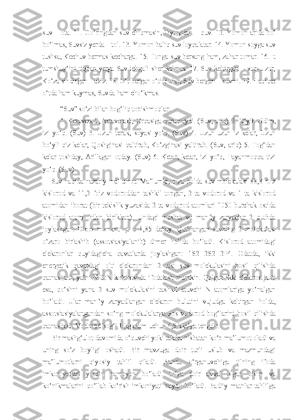 suv   –  ota.   11.  Go‘ringdan  suv   chiqmasin,   Uyingdan   –  quv.   12.  Yomon   arida  bol
bo‘lmas, Suvsiz yerda – tol. 13. Yomon baliq suv loyqalatar. 14. Yomon soyga suv
tushsa, Kechuv bermas kecharga. 15. Ilonga suv bersang ham, zahar tomar. 16. It
tumshug‘ini  tiqqan  yerga  Suv ichgali   sher   kelmas.  17. Suv  keltirgan  – xor-u  zor,
Ko‘za sindirgan – aziz. 18. O‘t bergan o‘tini olar, Suv bergan – suvini. 19. Haqiqat
o‘tda ham kuymas, Suvda ham cho‘kmas.
“Suv” so‘zi bilan bog‘liq topishmoqlar: 
1.   Ketaveradi,   ketaveradi,   Orqasiga   qaramaydi.   (Suv,   ariq)   2.   O‘yib   oldim,
izi   yo‘q.   (Suv)   3.   Uzun   terak,   soyasi   yo‘q.   (Suv)   4.   Uzun-uzun   iz   kelar,   Uzun
bo‘yli   qiz   kelar,   Qoshginasi   qaltirab,   Ko‘zginasi   yaltirab.   (Suv,   ariq)   5.   Tog‘dan
kelar   toshday,   Arillagan   otday.   (Suv)   6.   Ketar,   ketar,   izi   yo‘q,   Tayanmoqqa   tizi
yo‘q. (Suv) 
Suv   haqida   nazariy   ma’lumot.   Ma’lumki,   toza   holda   suv   molekulasi   88,8   foiz
kislorod   va   11,2   foiz   vodoroddan   tashkil   topgan,   2   ta   vodorod   va   1   ta   kislorod
atomidan  iborat   (bir   tekislik   yuzasida   2   ta  vodorod  atomlari   1050  burchak  ostida
kislorod   atomi   bilan   birikkan).   Undagi   musbat   va   manfiy   zaryadlar   2   qutbda
joylashgan.   Dipol   momenti   µ   q   1,85   debay.   Qutblangan   suvning   2   molekulasi
o‘zaro   birlashib   (assotsiasiyalanib)   dimer   holida   bo‘ladi.   Kislorod   atomidagi
elektronlar   quyidagicha   qavatlarda   joylashgan:   1S2   2S2   2P4.   Odatda,   ikki
energetik   qavatdagi   olti   elektrondan   2   tasi   suv   molekulasini   hosil   qilishda
qatnashadi, ya’ni N:O:N ko‘rinishda ifodalash mumkin. Qolgan ikki elektron jufti
esa,   qo‘shni   yana   2   suv   molekulasini   tashkil   etuvchi   N   atomlariga   yo‘nalgan
bo‘ladi.   Ular   manfiy   zaryadlangan   elektron   bulutini   vujudga   keltirgan   holda,
assotsiasiyalangandan   so‘ng   molekulalarga   xos   vodorod   bog‘larini   hosil   qilishda
qatnashadi. Vodorod bog‘i 1 kg atom uchun 4,5 kkalga tengdir. 
Bir mashg‘ulot davomida o‘quvchi yoki talaba nisbatan ko‘p ma’lumot oladi va
uning   so‘z   boyligi   oshadi.   Bir   mavzuga   doir   turli   uslub   va   mazmundagi
ma’lumotlarni   qiyosiy   tahlil   qiladi.   Bunda   o‘rganuvchiga   tilning   ifoda
imkoniyatlari   yorqin   namoyon   bo‘ladi.   Tilga   doir   avval   olgan   bilim   va
ko‘nikmalarini   qo‘llab   ko‘rish   imkoniyati   paydo   bo‘ladi.   Badiiy   matnlar   tahlilga 