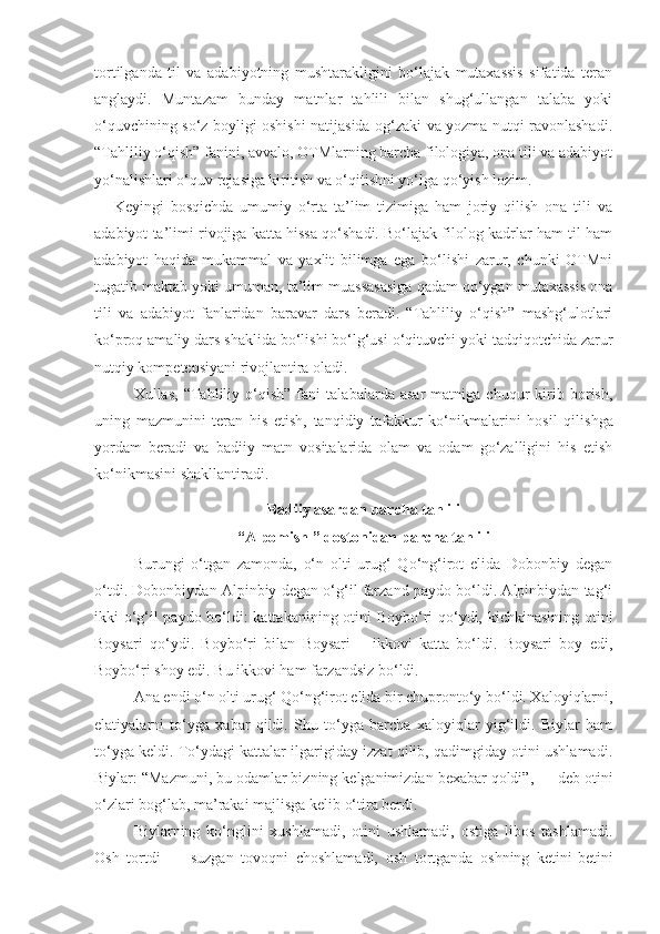 tortilganda   til   va   adabiyotning   mushtarakligini   bo‘lajak   mutaxassis   sifatida   teran
anglaydi.   Muntazam   bunday   matnlar   tahlili   bilan   shug‘ullangan   talaba   yoki
o‘quvchining so‘z boyligi oshishi natijasida og‘zaki va yozma nutqi ravonlashadi.
“Tahliliy o‘qish” fanini, avvalo, OTMlarning barcha filologiya, ona tili va adabiyot
yo‘nalishlari o‘quv rejasiga kiritish va o‘qitishni yo‘lga qo‘yish lozim. 
Keyingi   bosqichda   umumiy   o‘rta   ta’lim   tizimiga   ham   joriy   qilish   ona   tili   va
adabiyot ta’limi rivojiga katta hissa qo‘shadi. Bo‘lajak filolog kadrlar ham til ham
adabiyot   haqida   mukammal   va   yaxlit   bilimga   ega   bo‘lishi   zarur,   chunki   OTMni
tugatib maktab yoki umuman, ta’lim muassasasiga qadam qo‘ygan mutaxassis ona
tili   va   adabiyot   fanlaridan   baravar   dars   beradi.   “Tahliliy   o‘qish”   mashg‘ulotlari
ko‘proq amaliy dars shaklida bo‘lishi bo‘lg‘usi o‘qituvchi yoki tadqiqotchida zarur
nutqiy kompetensiyani rivojlantira oladi.
Xullas,   “Tahliliy   o‘qish”   fani   talabalarda   asar   matniga   chuqur   kirib   borish,
uning   mazmunini   teran   his   etish,   tanqidiy   tafakkur   ko‘nikmalarini   hosil   qili sh ga
yordam   beradi   va   badiiy   matn   vositalarida   olam   va   odam   go‘zalligini   his   etish
ko‘nikmasini shakllantiradi.
Badiiy asardan parcha tahlili
“Alpomish ” dostonidan parcha tahlili
Burungi   o‘tgan   zamonda,   o‘n   olti   urug‘   Qo‘ng‘irot   elida   Dobonbiy   degan
o‘tdi. Dobonbiydan Alpinbiy degan o‘g‘il farzand paydo bo‘ldi. Alpinbiydan tag‘i
ikki o‘g‘il paydo bo‘ldi: kattakanining otini Boybo‘ri qo‘ydi, kichkinasining otini
Boysari   qo‘ydi.   Boybo‘ri   bilan   Boysari   –   ikkovi   katta   bo‘ldi.   Boysari   boy   edi,
Boybo‘ri shoy edi. Bu ikkovi ham farzandsiz bo‘ldi.
Ana endi o‘n olti urug‘ Qo‘ng‘irot elida bir chupronto‘y bo‘ldi. Xaloyiqlarni,
elatiyalarni   to‘yga   xabar   qildi.   Shu   to‘yga   barcha   xaloyiqlar   yig‘ildi.   Biylar   ham
to‘yga keldi. To‘ydagi kattalar ilgarigiday izzat qilib, qadimgiday otini ushlamadi.
Biylar: “Mazmuni, bu odamlar bizning kelganimizdan bexabar qoldi”, — deb otini
o‘zlari bog‘lab, ma’rakai majlisga kelib o‘tira berdi.
Biylarning   ko‘nglini   xushlamadi,   otini   ushlamadi,   ostiga   libos   tashlamadi.
Osh   tortdi   —   suzgan   tovoqni   choshlamadi,   osh   tortganda   oshning   ketini-betini 