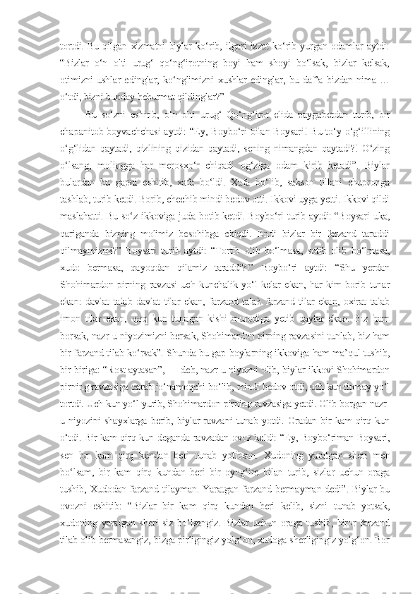 tortdi.   Bu   qilgan   xizmatni   biylar   ko‘rib,   ilgari   izzat   ko‘rib   yurgan   odamlar   aytdi:
“Bizlar   o‘n   olti   urug‘   qo‘ng‘irotning   boyi   ham   shoyi   bo‘lsak,   bizlar   kelsak,
otimizni   ushlar   edinglar,   ko‘nglimizni   xushlar   edinglar,   bu   daf’a   bizdan   nima   …
o‘tdi, bizni bunday behurmat qildinglar?”
Bu   so‘zni   eshitib,   o‘n   olti   urug‘   Qo‘ng‘irot   elida   paygabetdan   turib,   bir
chapanitob boyvachchasi  aytdi:  “ E y, Boybo‘ri  bilan Boysari!  Bu to‘y o‘g‘illining
o‘g‘lidan   qaytadi,   qizlining   qizidan   qaytadi,   sening   nimangdan   qaytadi?!   O‘zing
o‘lsang,   molingga   har   merosxo‘r   chiqadi   og‘ziga   odam   kirib   ketadi”.   Biylar
bulardan   bu   gapni   eshitib,   xafa   bo‘ldi.   Xafa   bo‘lib,   sakson   tillani   chupronga
tashlab, turib ketdi. Borib, chechib mindi bedov otti. Ikkovi uyga yetti. Ikkovi qildi
maslahatti. Bu so‘z ikkoviga juda botib ketdi. Boybo‘ri turib aytdi: “Boysari uka,
qariganda   bizning   molimiz   besohibga   chiqdi.   Endi   bizlar   bir   farzand   taraddi
qilmaymizmi?”   Boysari   turib   aytdi:   “Tortib   olib   bo‘lmasa,   sotib   olib   bo‘lmasa,
xudo   bermasa,   qayoqdan   qilamiz   taraddi?!”   Boybo‘ri   aytdi:   “Shu   yerdan
Shohimardon   pirning   ravzasi   uch   kunchalik   yo‘l   kelar   ekan,   har   kim   borib   tunar
ekan:   davlat   talab   davlat   tilar   ekan,   farzand   talab   farzand   tilar   ekan,   oxirat   talab
imon   tilar   ekan,   qirq   kun   tunagan   kishi   murodiga   yetib   qaytar   ekan.   Biz   ham
borsak, nazr-u niyozimizni bersak, Shohimardon pirning ravzasini tunlab, biz ham
bir farzand tilab ko‘rsak”. Shunda bu gap boylarning ikkoviga ham ma’qul tushib,
bir-biriga: “Rost aytasan”, — deb, nazr-u niyozni olib, biylar ikkovi Shohimardon
pirning ravzasiga qarab jo‘namoqchi bo‘lib, mindi bedov otdi, uch kun tinmay yo‘l
tortdi. Uch kun yo‘l yurib, Shohimardon pirning ravzasiga yetdi. Olib borgan nazr-
u  niyozini   shayxlarga  berib,  biylar  ravzani  tunab   yotdi.  Oradan  bir   kam   qirq  kun
o‘tdi. Bir kam qirq kun deganda ravzadan ovoz keldi: “ E y, Boybo‘riman Boysari,
sen   bir   kam   qirq   kundan   beri   tunab   yotibsan.   Xudoning   yaratgan   sheri   men
bo‘lsam,   bir   kam   qirq   kundan   beri   bir   oyog‘im   bilan   turib,   sizlar   uchun   oraga
tushib, Xudodan farzand tilayman. Yaratgan farzand bermayman dedi”. Biylar bu
ovozni   eshitib:   “Bizlar   bir   kam   qirq   kundan   beri   kelib,   sizni   tunab   yotsak,
xudoning   yaratgan   sheri   siz   bo‘lsangiz.   Bizlar   uchun   oraga   tushib,   biror   farzand
tilab olib bermasangiz, bizga pirligingiz yolg‘on, xudoga sherligingiz yolg‘on. Bor 