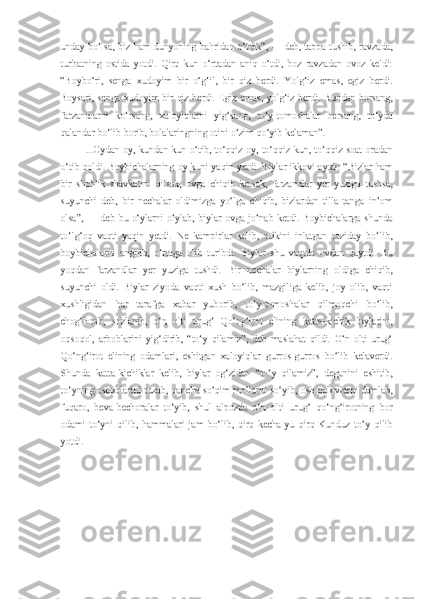 unday bo‘lsa, biz ham dunyoning bahridan o‘tdik”, — deb, tappa tushib, ravzada,
turbatning   ostida   yotdi.   Qirq   kun   o‘rtadan   aniq   o‘tdi,   boz   ravzadan   ovoz   keldi:
“Boybo‘ri,   senga   xudoyim   bir   o‘g‘il,   bir   qiz   berdi.   Yolg‘iz   emas,   egiz   berdi.
Boysari, senga  xudoyim  bir qiz berdi. Egiz emas, yolg‘iz berdi. Bundan borsang,
farzandlarni   ko‘rsang,   xaloyiqlarni   yig‘sang,   to‘y-tomoshalar   bersang,   to‘yda
qalandar bo‘lib borib, bolalaringning otini o‘zim qo‘yib kelaman”.
...Oydan oy, kundan kun o‘tib, to‘qqiz oy, to‘qqiz kun, to‘qqiz soat  oradan
o‘tib qoldi. Boybichalarning oy-kuni yaqin yetdi. Biylar ikkovi aytdi: “Bizlar ham
bir   shohlik   shavkatini   qilsak,   ovga   chiqib   ketsak,   farzandlar   yer   yuziga   tushsa,
suyunchi   deb,   bir   nechalar   oldimizga   yo‘lga   chiqib,   bizlardan   tilla   tanga   in’om
olsa”,   —  deb  bu  o‘ylarni   o‘ylab,   biylar  ovga  jo‘nab  ketdi.  Boybichalarga  shunda
to‘lg‘oq   vaqti   yaqin   yetdi.   Ne   kampirlar   kelib,   tulkini   inlatgan   toziday   bo‘lib,
boybichalarni   angnib,   o‘rtaga   olib   turibdi.   Biylar   shu   vaqtda   ovdan   qaytdi.   Bu
yoqdan   farzandlar   yer   yuziga   tushdi.   Bir   nechalar   biylarning   oldiga   chiqib,
suyunchi   oldi.   Biylar   ziyoda   vaqti   xush   bo‘lib,   mazgiliga   kelib,   joy   olib,   vaqti
xushligidan   har   tarafga   xabar   yuborib,   to‘y-tomoshalar   qilmoqchi   bo‘lib,
chog‘lanib,   sozlanib,   o‘n   olti   urug‘   Qo‘ng‘irot   elining   katta-kichik   biylarini,
oqsoqol,   arboblarini   yig‘dirib,   “to‘y   qilamiz”,   deb   maslahat   qildi.   O‘n   olti   urug‘
Qo‘ng‘irot   elining   odamlari,   eshitgan   xaloyiqlar   gurros-gurros   bo‘lib   kelaverdi.
Shunda   katta-kichiklar   kelib,   biylar   og‘zidan   “to‘y   qilamiz”,   deganini   eshitib,
to‘yning asboblarini tuzab, qancha so‘qim mollarni so‘yib, osh-palovlarni damlab,
fuqaro,   beva-bechoralar   to‘yib,   shul   alpozda   o‘n   olti   urug‘   qo‘ng‘irotning   bor
odami   to‘yni   qilib,   hammalari   jam   bo‘lib,   qirq   kecha-yu   qirq   Kunduz   to‘y   qilib
yotdi.   