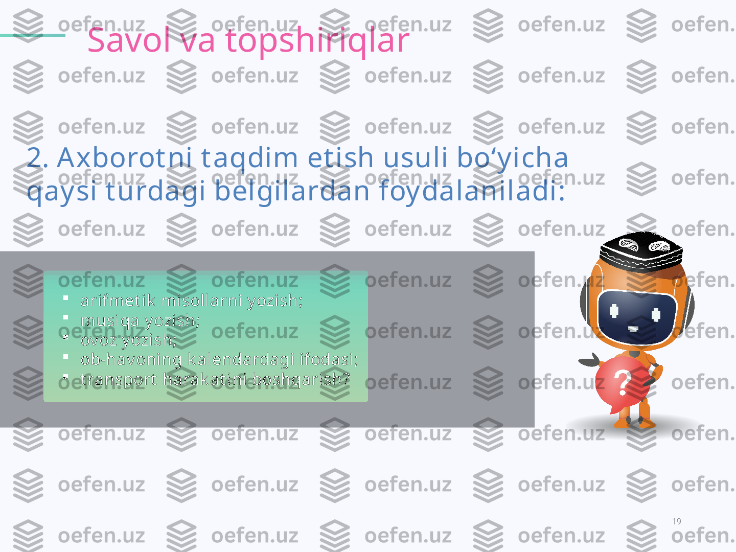 19KODLAR OLAMI.
2. A xborot ni t aqdim et ish usuli bo‘y icha 
qay si t urdagi belgilardan foy dalaniladi: Savol va topshiriqlar

arifmet ik  misollarni y ozish ; 

musiqa y ozish ; 

ov oz y ozish ; 

ob-hav oning k alendardagi ifodasi ; 

t ransport  harak at ini boshqarish ?   