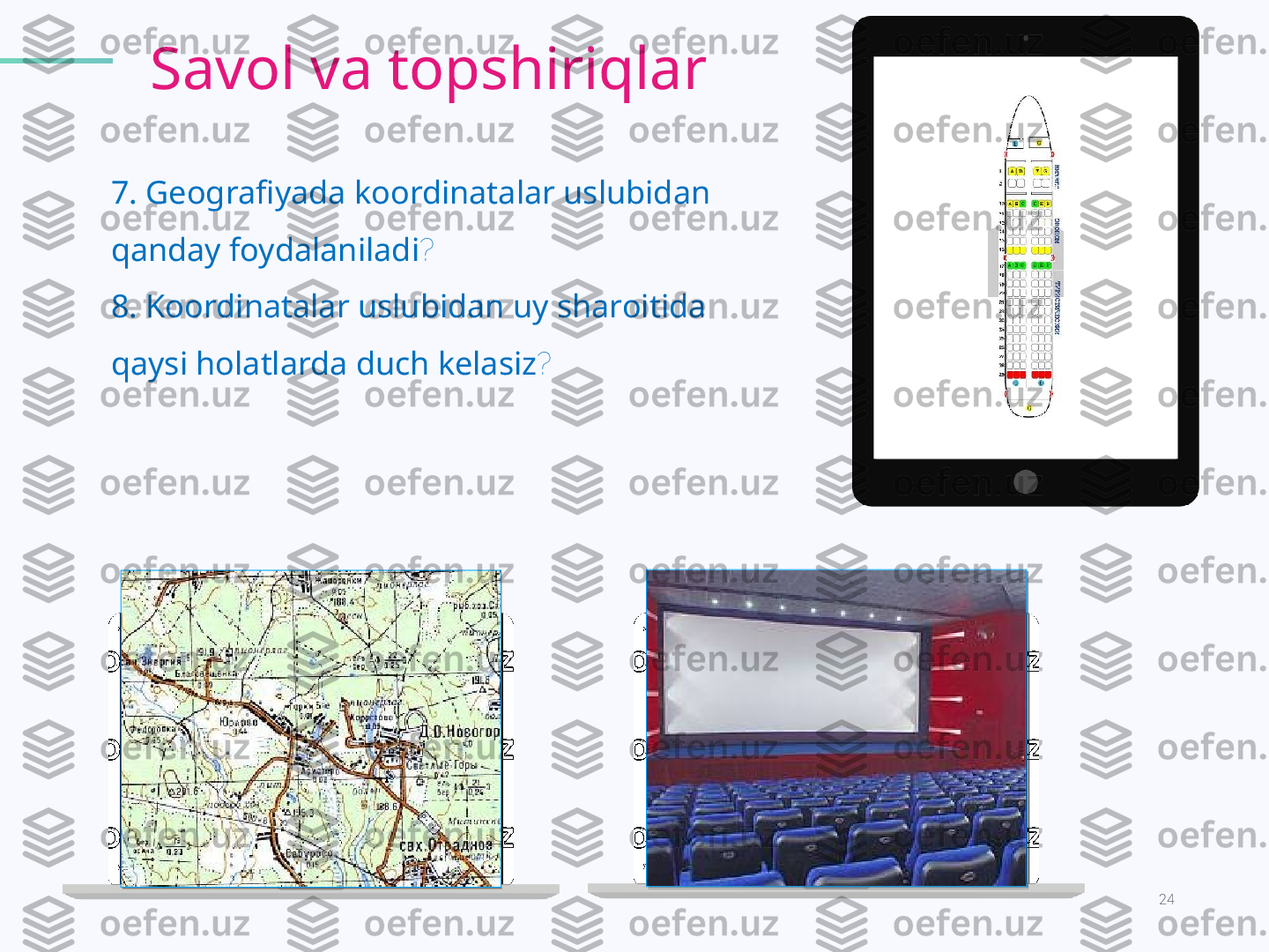 24KODLAR OLAMI.
7 .  Geografiyada koordinatalar uslubidan 
qanday foydalaniladi ?
8 .  Koordinatalar uslubidan uy sharoitida 
qaysi holatlarda duch kelasiz ? Savol va topshiriqlar   