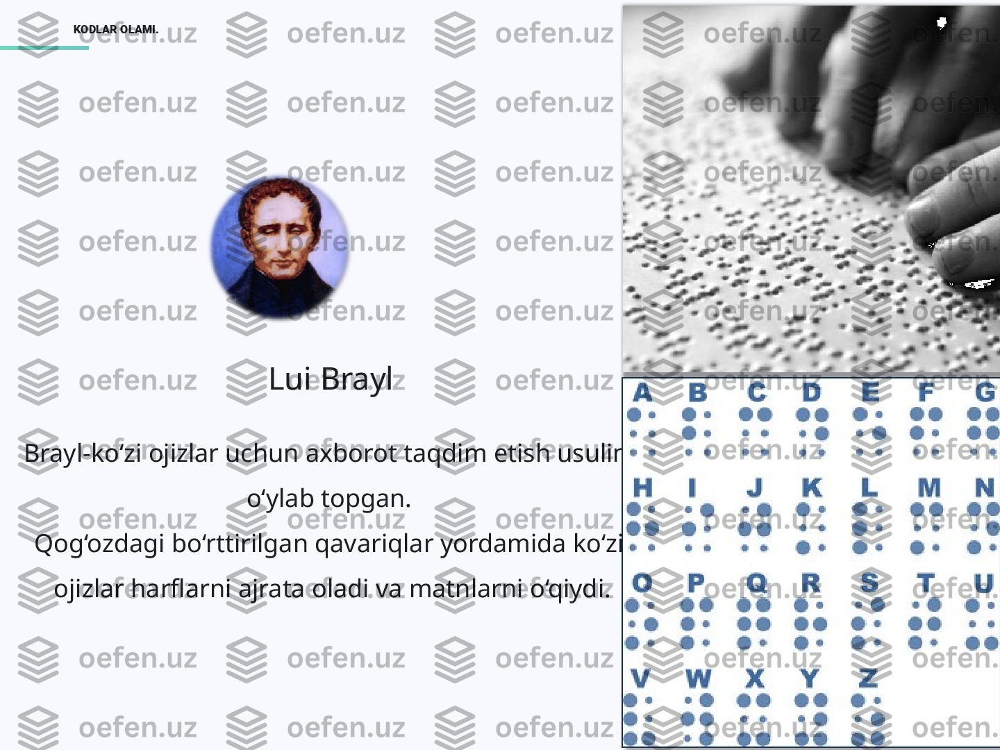 5KODLAR OLAMI.
Lui Brayl
Brayl-ko‘zi ojizlar uchun axborot taqdim etish usulini 
o‘ylab topgan. 
Qog‘ozdagi bo‘rttirilgan qavariqlar yordamida ko‘zi 
ojizlar harflarni ajrata oladi va matnlarni o‘qiydi.  