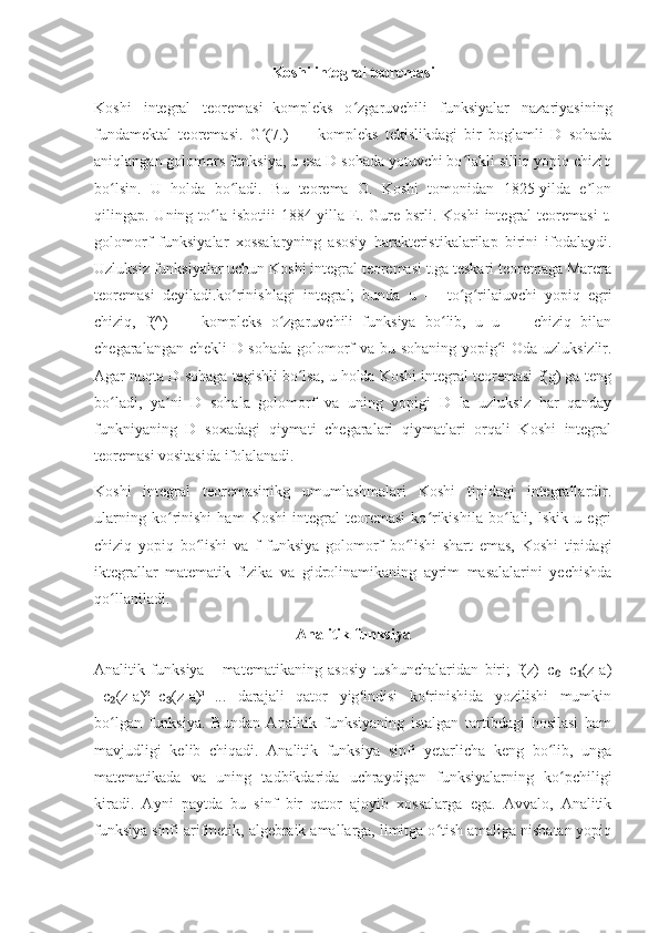 Koshi integral teoremasi
Koshi   integral   teoremasi   -kompleks   o zgaruvchili   funksiyalar   nazariyasiningʻ
fundamektal   teoremasi.   G (7.)   —   kompleks   tekislikdagi   bir   boglamli   D   sohada	
ʻ
aniqlangan golomors funksiya, u esa D sohada yotuvchi bo lakli silliq yopiq chiziq	
ʻ
bo lsin.   U   holda   bo ladi.   Bu   teorema   O.   Koshi   tomonidan   1825-yilda   e lon	
ʻ ʻ ʼ
qilingap. Uning  to la  isbotiii  1884-yilla E. Gure  bsrli. Koshi  integral  teoremasi  t.	
ʻ
golomorf   funksiyalar   xossalaryning   asosiy   harakteristikalarilap   birini   ifodalaydi.
Uzluksiz funksiyalar uchun Koshi integral teoremasi t.ga teskari teoremaga Marera
teoremasi   deyiladi.ko rinishlagi   integral;   bunda   u   —   to g rilaiuvchi   yopiq   egri	
ʻ ʻ ʻ
chiziq,   f(^)   —   kompleks   o zgaruvchili   funksiya   bo lib,   u   u   —   chiziq   bilan	
ʻ ʻ
chegaralangan chekli D sohada golomorf va bu sohaning yopig i Oda uzluksizlir.	
ʻ
Agar nuqta D sohaga tegishli bo lsa, u holda Koshi integral teoremasi f(g) ga teng	
ʻ
bo ladi,   ya ni   D   sohala   golomorf   va   uning   yopigi   D   la   uzluksiz   har   qanday	
ʻ ʼ
funkniyaning   D   soxadagi   qiymati   chegaralari   qiymatlari   orqali   Koshi   integral
teoremasi vositasida ifolalanadi.
Koshi   integral   teoremasinikg   umumlashmalari   Koshi   tipidagi   integrallardir.
ularning   ko rinishi   ham   Koshi   integral   teoremasi   ko rikishila   bo lali,   lskik   u   egri	
ʻ ʻ ʻ
chiziq   yopiq   bo lishi   va   f   funksiya   golomorf   bo lishi   shart   emas,   Koshi   tipidagi	
ʻ ʻ
iktegrallar   matematik   fizika   va   gidrolinamikaning   ayrim   masalalarini   yechishda
qo llaniladi.	
ʻ
Analitik funksiya
Analitik   funksiya   –   matematikaning   asosiy   tushunchalaridan   biri;   f(z)=c +c (z-a)	
₀ ₁
+c (z-a)²+c (z-a)³+...   darajali   qator   yig indisi   ko rinishida   yozilishi   mumkin	
₂ ₃ ʻ ʻ
bo lgan   funksiya.   Bundan   Analitik   funksiyaning   istalgan   tartibdagi   hosilasi   ham
ʻ
mavjudligi   kelib   chiqadi.   Analitik   funksiya   sinfi   yetarlicha   keng   bo lib,   unga	
ʻ
matematikada   va   uning   tadbikdarida   uchraydigan   funksiyalarning   ko pchiligi	
ʻ
kiradi.   Ayni   paytda   bu   sinf   bir   qator   ajoyib   xossalarga   ega.   Avvalo,   Analitik
funksiya sinfi arifmetik, algebraik amallarga, limitga o tish amaliga nisbatan yopiq	
ʻ 