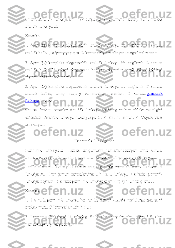 sinfdir.   Analitik   funksiyalarni   ikki   turga   bo'lish   mumkin:   haqiqiy   va   kompleks
analitik funksiyalar.
Xossalari.
1.   Agar   f(z)-kompleks   o'zgaruvchili   analitik   funksiya   bir   bog lamli   D   sohadaʻ
analitik bo lsa, ixtiyoriy yopiq γ	
ʻ ⊂ D kontur bo yicha olingan integral nolga teng.	ʻ
2.   Agar   f(z)-kompleks   o'zgaruvchili   analitik   funksiya   bir   bog lamli   D   sohada	
ʻ
analitik   bo lsa,   D   sohani   chegarasida   berilgan   qiymatlar   orqali   sohani   ichidagi	
ʻ
qiymatlarini aniqlash mumkin.
3.   Agar   f(z)-kompleks   o'zgaruvchili   analitik   funksiya   bir   bog lamli   D   sohada	
ʻ
analitik   bo lsa,   uning   haqiqiy   va   mavhum   qismlari   D   sohada	
ʻ   garmonik
funksiya   bo'ladi.
Shu   va   boshqa   xossalar   Analitik   funksiya   sinfining   muhim   ob’ekt   ekanligini
ko rsatadi.   Analitik   funksiya   nazariyasiga   O.   Koshi,   B.   Riman,   K.   Veyershtrass	
ʻ
asos solgan.
Garmonik funksiyalar
Garmonik   funksiyalar   -   Laplas   tenglamasini   kanoatlantiradigan   biror   sohada
birinchi va ikkinchi tartibli hosilalari bilan uzluksiz bo lgan haqiqiy funksiyalar.	
ʻ
Tarif   n   o'lchamli   fazodagi   D   sohada   aniqlangan   ikki   marta   differensiallanuvchi   u
funksiya   Δu=0   tenglamani   qanoatlantirsa   u   holda   u   funksiya   D   sohada   garmonik
funksiya deyiladi. D sohada garmonik funksiyalar sinfi h(D) bilan belgilanadi.
Xossalari
1.   D   sohada   garmonik   funksiya   har   qanday   tartibli   xususiy   hosilalarga   ega,   ya'ni
cheksiz marta differensiallanuchi bo'ladi.
2.   Garmonik   funksiyani   D   sohadagi   S ⊂ D   sfera   bo'yicha   o'rta   qiymati   S   sfera
markazidagi qiymatiga teng. 