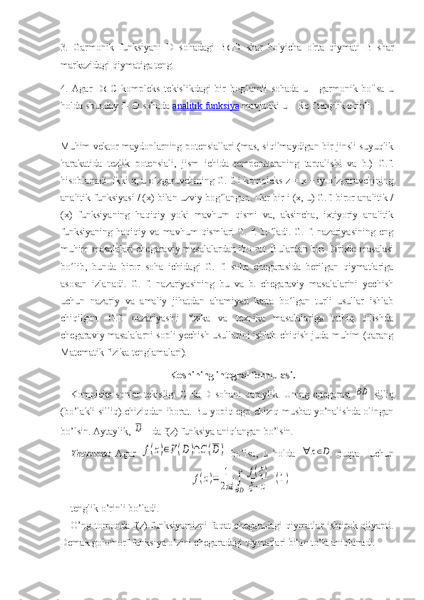 3.   Garmonik   funksiyani   D   sohadagi   B ⊂ D   shar   bo'yicha   o'rta   qiymati   B   shar
markazidagi qiymatiga teng.
4.   Agar   D ⊂ C   kompleks   tekislikdagi   bir   bog'lamli   sohada   u   -   garmonik   bo'lsa   u
holda shunday f - D sohada   analitik funksiya   mavjudki u = Re f tenglik o'rinli.
Muhim vektor maydonlarning potensiallari (mas, siqilmaydigan bir jinsli suyuqlik
harakatida   tezlik   potensiali,   jism   ichida   temperaturaning   tarqalishi   va   b.)   G.f.
hisoblanadi. Ikki x, u o zgaruvchining G. f. i kompleks z = x + iy o zgaruvchiningʻ ʻ
analitik funksiyasi / (x) bilan uzviy bog langan. Har bir i (x, u) G.f. biror analitik /	
ʻ
(x)   funksiyaning   haqiqiy   yoki   mavhum   qismi   va,   aksincha,   ixtiyoriy   analitik
funksiyaning   haqiqiy   va   mavhum   qismlari   G.   f.  bo ladi.  G.   f.   nazariyasining   eng	
ʻ
muhim masalalari chegaraviy masalalardan ibo-rat. Bulardan biri Dirixle masalasi
bo lib,   bunda   biror   soha   ichidagi   G.   f.   soha   chegarasida   berilgan   qiymatlariga	
ʻ
asosan   izlanadi.   G.   f.   nazariyasining   bu   va   b.   chegaraviy   masalalarini   yechish
uchun   nazariy   va   amaliy   jihatdan   ahamiyati   katta   bo lgan   turli   usullar   ishlab	
ʻ
chiqilgan.   G.f.   nazariyasini   fizika   va   texnika   masalalariga   tatbiq   qilishda
chegaraviy masalalarni sopli yechish usullarini ishlab chiqish juda muhim (qarang
Matematik fizika tenglamalari).
Koshining integral formulasi.
Kompleks   sonlar   tekisligi   C   da   D   sohani   qaraylik.   Uning   chegarasi  	
∂D   silliq
(bo’lakli silliq) chiziqdan iborat. Bu yopiq egri chiziq musbat yo’nalishda olingan
bo’lsin. Aytaylik, 	
D    da f(z) funksiya aniqlangan bo’lsin.
Teorema:   Agar  	
f(z)∈V	(D	)∩	C	(D	)   bo’lsa,   u   holda  	∀	z∈D   nuqta     uchun
…………………………………	
f(z)=	1
2πi	∫
∂D	
f(ξ)	
ξ−	z	
(1)
tenglik o’rinli bo’ladi.
O’ng tomonda f(z) funksiyamizni faqat chegaradagi qiymatlar ishtirok qilyapti.
Demak golomorf funksiya o’zini chegaradagi qiymatlari bilan to’la aniqlanadi. 