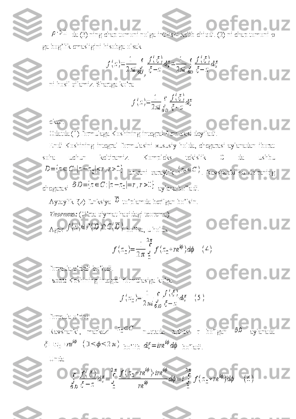 ρ→	0 da (3) ning chap tomoni nolga intilishi kelib chiqdi. (2) ni chap tomoni  
ga bog’lik emasligini hisobga olsak	
f(z)=	1
2πi	∫
∂Uρ	
f(ξ)	
ξ−	z	
dξ	=	1
2πi	∫
∂D	
f(ξ)	
ξ−	z	
dξ
ni hosil qilamiz. Shartga ko’ra 	
f(z)=	1
2πi	∫
∂D	
f(ξ)	
ξ−	z	
dξ
 
ekan.
Odatda (1) formulaga Koshining integral formulasi deyiladi.
Endi   Koshining   integral   formulasini   xususiy   holda,   chegarasi   aylanadan   iborat
soha   uchun   keltiramiz.   Kompleks   tekislik   C   da   ushbu	
D	=	{z∈	C	:|z−	z0|<r,r>0}
  doirani   qaraylik  	(z0∈C	) .   Ravshanki   bu   doiraning
chegarasi 	
∂	D	=	{z∈C	:|z−	z0|=	r,r>0}  aylana bo’ladi. 
Aytaylik f(z) funksiya 	
D  to’plamda berilgan bo’lsin.
Teorema:  (O’rta qiymat haqidagi teorema)
Agar 	
f(z)∈V	(D	)∩	C	(D	)  bo’lsa, u holda 	
f(z0)=	1
2π	∫
0
2π	
f(z0+re	iϕ)dϕ	(4)
formula o’rinli bo’ladi. 
Isbot:  Koshining integral formulasiga ko’ra	
f(z0)=	1
2πi	∫
∂D	
f(ξ)	
ξ−	z	
dξ	(5)
formula   o ’ rinli .
Ravshanki ,   markazi  	
z0∈C   nuqtada   radiusi   r   bo ’ lgan  	∂D   aylanada	
ξ=	z0+	re	iϕ	(0≤	ϕ≤	2π	)
  bo ’ lib  	dξ	=	ire	iϕdϕ   bo ’ ladi . 
Unda 	
∫
∂D	
f(ξ)	
ξ−	z	
dξ	=	∫
0
2π	f(z0+	re	iϕ)⋅ire	iϕ	
re	iϕ	dϕ=	i∫
0
2π	
f(z0+	re	iϕ)dϕ	(6) 