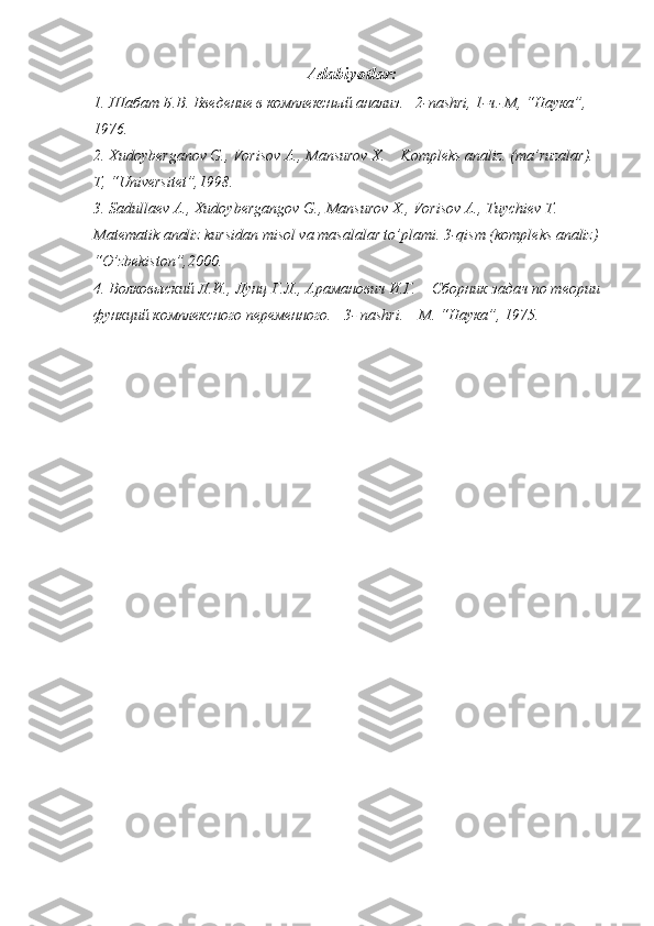   Adabiyоtlar:
1. Шабат Б.В. Введение в комплексный анализ.    2-nashri, 1- ч .- М , “ Наука ”, 
1976.
2. Xudoyberganov G., Vorisov A., Mansurov X.    Kompleks analiz. (ma’ruzalar).  
T, “Universitet”,1998.
3. Sadullaev A., Xudoybergangov G., Mansurov X., Vorisov A., Tuychiev T.  
Matematik analiz kursidan misol va masalalar to’plami. 3-qism (kompleks analiz) 
“O’zbekiston”,2000.
4. Волковыский Л.И., Лунц Г.Л., Араманович И.Г.    Сборник задач по теории 
функций комплексного переменного.   3-  nashri . – М. “Наука”, 1975. 