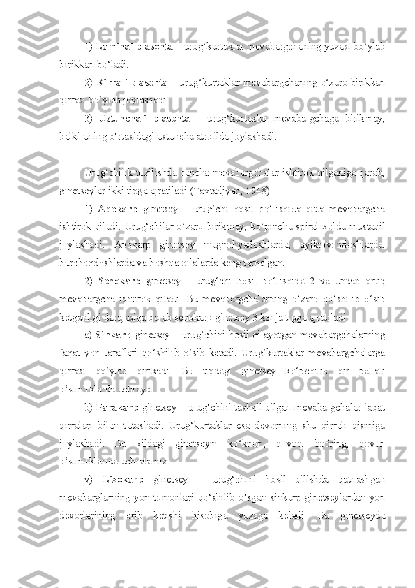 1)  Laminal plasenta  – urug‘kurtaklar mevabargchaning yuzasi bo‘ylab
birikkan bo‘ladi. 
2)   Kirrali plasenta   – urug‘kurtaklar mevabargchaning o‘zaro birikkan
qirrasi bo‘ylab joylashadi. 
3)   Ustunchali   plasenta   –   urug‘kurtaklar   mevabargchaga   birikmay,
balki uning o‘rtasidagi ustuncha atrofida joylashadi. 
Urug‘chilik tuzilishda qancha mevabargchalar ishtirok qilganiga qarab,
ginetseylar ikki tipga ajratiladi (Taxtadjyan, 1948): 
1)   Apokarp   ginetsey   –   urug‘chi   hosil   bo‘lishida   bitta   mevabargcha
ishtirok qiladi. Urug‘chilar o‘zaro birikmay, ko‘pincha spiral xolda mustaqil
joylashadi.   Apokarp   ginetsey   magnoliyadoshlarda,   ayiktovondoshlarda,
burchoqdoshlarda va boshqa oilalarda keng tarqalgan. 
2)   Senokarp   ginetsey   –   urug‘chi   hosil   bo‘lishida   2   va   undan   ortiq
mevabargcha   ishtirok   qiladi.   Bu   mevabargchalarning   o‘zaro   qo‘shilib   o‘sib
ketganligi darajasiga qarab senokarp ginetsey 3 kenja tipga ajratiladi: 
a)   Sinkarp   ginetsey – urug‘chini hosil qilayotgan mevabargchalarning
faqat   yon   taraflari   qo‘shilib   o‘sib   ketadi.   Urug‘kurtaklar   mevabargchalarga
qirrasi   bo‘ylab   birikadi.   Bu   tipdagi   ginetsey   ko‘pchilik   bir   pallali
o‘simliklarda uchraydi. 
b)  Parakarp  ginetsey – urug‘chini tashkil qilgan mevabargchalar faqat
qirralari   bilan   tutashadi.   Urug‘kurtaklar   esa   devorning   shu   qirrali   qismiga
joylashadi.   Bu   xildagi   ginetseyni   ko‘knori,   qovoq,   bodring,   qovun
o‘simliklarida uchratamiz. 
v)   Lizokarp   ginetsey   –   urug‘chini   hosil   qilishda   qatnashgan
mevabarglarning   yon   tomonlari   qo‘shilib   o‘sgan   sinkarp   ginetseylardan   yon
devorlarining   erib   ketishi   hisobiga   yuzaga   keladi.   Bu   ginetseyda 