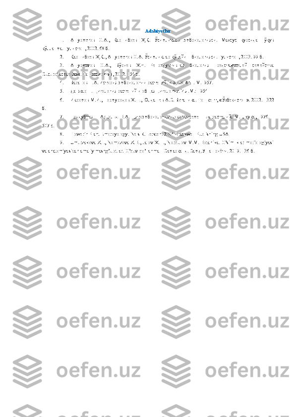 Аdabiyotlar
1. Ашурметов   О.А.,   Қаршибоев   Ҳ.Қ.   Ўсимликлар   эмбриологияси.   Махсус   курсидан   ўқув
қўлланма. Гулистон, 2002. 68 б.
2. Қаршибоев Ҳ.Қ., Ашурметов О.А. Ўсимликлар кўпайиш биологияси. Гулистон, 2003. 99 б.
3. Ашурметов   О.А.,   Бўриев   Х.Ч.   Репродуктивная   биология   представителей   семейства
Cucurbitaceae   Juss .  Ташкент: Фан, 2002. 154 с.
4. Баранов П.А. История эмбриологии растений. Изд-во АН . М.1957 .
5. Данжар П. Цитология растений и общая цитология. ИЛ.М.: 1954
6. Икромов М.И., Нормуродов Х.Н., Юлдашев А.С. Ботаника .  Т ошкент,  «Ўзбекистон» .  2002.  -  322
б .
7. Поддубная   –   Арнольд   В.А.   Цитоэмбриология   покрытосеменных   растений.   М.   Наука,   1976.   –
507 с .
8. Flowerin Plant Embroyology.   Nels R. Lersten. 2004 Blackwell Publishing USA
9. Umurzakova Z.I., Nomozova Z.B., Jalov X.H., Norqulov M.M. Botanika. O’simliklar morfologiyasi
va anatomiyasidan amaliy mashg’ulotlar.  O’quv qo’llanma – Самарқанд. СамДУ нашриёти. 2019. 136 б. 