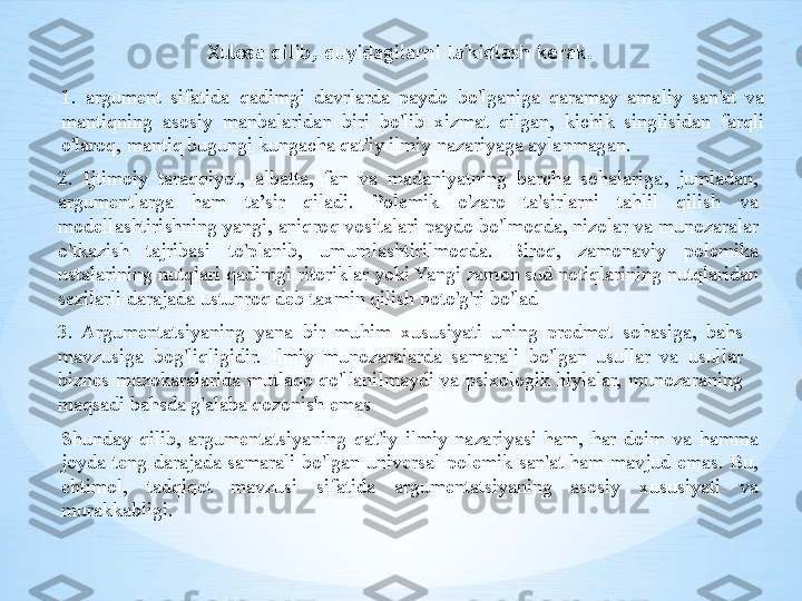 Xulosa qilib, quyidagilarni ta'kidlash kerak.
1.  argument  sifatida  qadimgi  davrlarda  paydo  bo'lganiga  qaramay  amaliy  san'at  va 
mantiqning  asosiy  manbalaridan  biri  bo'lib  xizmat  qilgan,  kichik  singlisidan  farqli 
o'laroq, mantiq bugungi kungacha qat'iy ilmiy nazariyaga aylanmagan.
2.  Ijtimoiy  taraqqiyot,  albatta,  fan  va  madaniyatning  barcha  sohalariga,  jumladan, 
argumentlarga  ham  ta’sir  qiladi.  Polemik  o'zaro  ta'sirlarni  tahlil  qilish  va 
modellashtirishning yangi, aniqroq vositalari paydo bo'lmoqda, nizolar va munozaralar 
o'tkazish  tajribasi  to'planib,  umumlashtirilmoqda.  Biroq,  zamonaviy  polemika 
ustalarining nutqlari qadimgi ritoriklar yoki Yangi zamon sud notiqlarining nutqlaridan 
sezilarli darajada ustunroq deb taxmin qilish noto'g'ri bo'lad
3.  Argumentatsiyaning  yana  bir  muhim  xususiyati  uning  predmet  sohasiga,  bahs 
mavzusiga  bog'liqligidir.  Ilmiy  munozaralarda  samarali  bo'lgan  usullar  va  usullar 
biznes  muzokaralarida  mutlaqo  qo'llanilmaydi  va  psixologik  hiylalar,  munozaraning 
maqsadi bahsda g'alaba qozonish emas
Shunday  qilib,  argumentatsiyaning  qat'iy  ilmiy  nazariyasi  ham,  har  doim  va  hamma 
joyda  teng  darajada  samarali  bo'lgan  universal  polemik  san'at  ham  mavjud  emas.  Bu, 
ehtimol,  tadqiqot  mavzusi  sifatida  argumentatsiyaning  asosiy  xususiyati  va 
murakkabligi. 