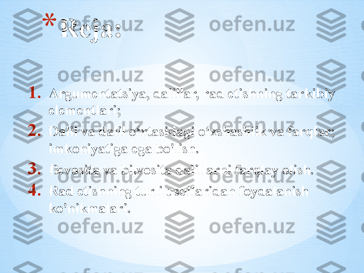 1. Argumentatsiya, dalillar, rad etishning tarkibiy 
elementlari;
2. Dalil va dalil o‘rtasidagi o‘xshashlik va farqlar; 
imkoniyatiga ega bo'lish.
3. Bevosita va bilvosita dalillarni farqlay olish.
4. Rad etishning turli usullaridan foydalanish 
ko'nikmalari.* Reja: 