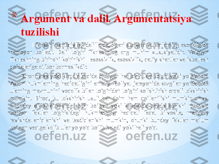 Fikrlash  mantiqiyligi  dalillarda,  ilgari  surilgan  hukmlarning  asosliligida 
namoyon  bo`ladi.  Dalil  to'g'ri  fikrlashning  eng  muhim  xususiyatidir.  Noto'g'ri 
fikrlashning birinchi ko'rinishi - asossizlik, asossizlik, qat'iy shartlar va isbotlash 
qoidalariga e'tibor bermaslikdir.
       Biror narsa yoki kimdir haqida qilingan har bir hukm to'g'ri yoki yolg'ondir. 
Ayrim  hukmlarning  haqiqatligini  amaliy  faoliyat  jarayonida  sezgilar  yordamida 
ularning  mazmunini  voqelik  bilan  to‘g‘ridan-to‘g‘ri  solishtirish  orqali  tekshirish 
mumkin.  Biroq,  bu  tekshirish  usuli  har  doim  ham  qo'llanilishi  mumkin  emas. 
Shunday  qilib,  o'tmishda  sodir  bo'lgan  yoki  kelajakda  paydo  bo'lishi  mumkin 
bo'lgan  faktlar  to'g'risidagi  hukmlarning  haqiqati  faqat  bilvosita,  mantiqiy 
ravishda  aniqlanishi  va  tasdiqlanishi  mumkin,  chunki  bunday  faktlar  ma'lum 
bo'lgan vaqtga kelib ular yo yo'q bo'lib ketadi yoki hali yo'q. * Argument va dalil. Argumentatsiya 
tuzilishi 