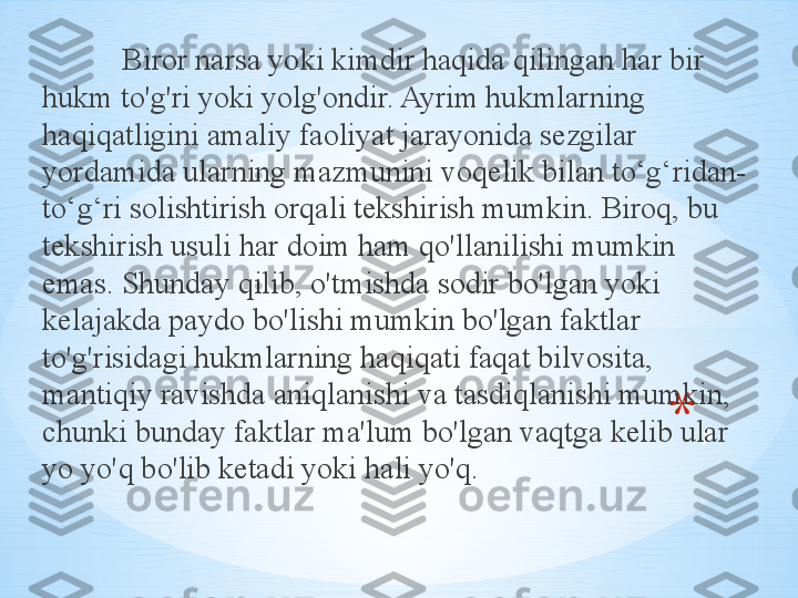 * ,Biror narsa yoki kimdir haqida qilingan har bir 
hukm to'g'ri yoki yolg'ondir. Ayrim hukmlarning 
haqiqatligini amaliy faoliyat jarayonida sezgilar 
yordamida ularning mazmunini voqelik bilan to‘g‘ridan-
to‘g‘ri solishtirish orqali tekshirish mumkin. Biroq, bu 
tekshirish usuli har doim ham qo'llanilishi mumkin 
emas. Shunday qilib, o'tmishda sodir bo'lgan yoki 
kelajakda paydo bo'lishi mumkin bo'lgan faktlar 
to'g'risidagi hukmlarning haqiqati faqat bilvosita, 
mantiqiy ravishda aniqlanishi va tasdiqlanishi mumkin, 
chunki bunday faktlar ma'lum bo'lgan vaqtga kelib ular 
yo yo'q bo'lib ketadi yoki hali yo'q. 