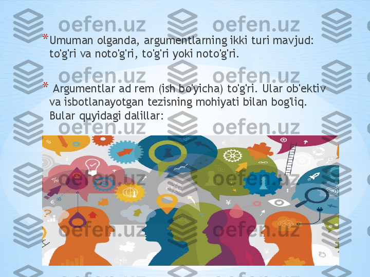 * Umuman olganda, argumentlarning ikki turi mavjud: 
to'g'ri va noto'g'ri, to'g'ri yoki noto'g'ri.
*   Argumentlar ad rem (ish bo'yicha) to'g'ri. Ular ob'ektiv 
va isbotlanayotgan tezisning mohiyati bilan bog'liq. 
Bular quyidagi dalillar: 