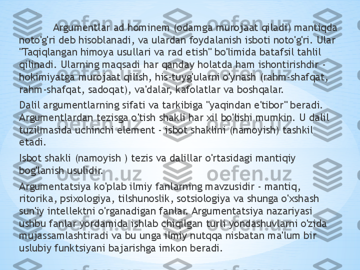 * ,
Argumentlar ad hominem (odamga murojaat qiladi) mantiqda 
noto'g'ri deb hisoblanadi, va ulardan foydalanish isboti noto'g'ri. Ular 
"Taqiqlangan himoya usullari va rad etish" bo'limida batafsil tahlil 
qilinadi. Ularning maqsadi har qanday holatda ham ishontirishdir - 
hokimiyatga murojaat qilish, his-tuyg'ularni o'ynash (rahm-shafqat, 
rahm-shafqat, sadoqat), va'dalar, kafolatlar va boshqalar.
Dalil argumentlarning sifati va tarkibiga "yaqindan e'tibor" beradi. 
Argumentlardan tezisga o'tish shakli har xil bo'lishi mumkin. U dalil 
tuzilmasida uchinchi element - isbot shaklini (namoyish) tashkil 
etadi. 
Isbot shakli (namoyish ) tezis va dalillar o'rtasidagi mantiqiy 
bog'lanish usulidir.
Argumentatsiya ko'plab ilmiy fanlarning mavzusidir - mantiq, 
ritorika, psixologiya, tilshunoslik, sotsiologiya va shunga o'xshash 
sun'iy intellektni o'rganadigan fanlar. Argumentatsiya nazariyasi 
ushbu fanlar yordamida ishlab chiqilgan turli yondashuvlarni o'zida 
mujassamlashtiradi va bu unga ilmiy nutqqa nisbatan ma'lum bir 
uslubiy funktsiyani bajarishga imkon beradi. 