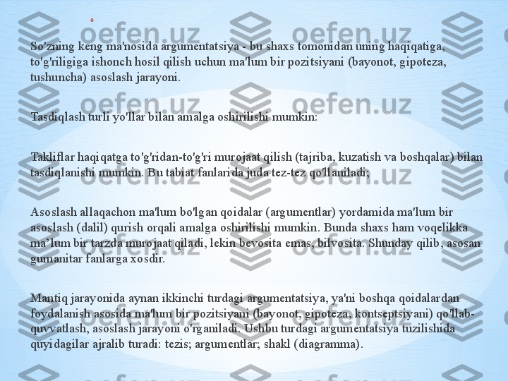 * ,
So'zning keng ma'nosida argumentatsiya - bu shaxs tomonidan uning haqiqatiga, 
to'g'riligiga ishonch hosil qilish uchun ma'lum bir pozitsiyani (bayonot, gipoteza, 
tushuncha) asoslash jarayoni.
Tasdiqlash turli yo'llar bilan amalga oshirilishi mumkin:
Takliflar haqiqatga to'g'ridan-to'g'ri murojaat qilish (tajriba, kuzatish va boshqalar) bilan 
tasdiqlanishi mumkin. Bu tabiat fanlarida juda tez-tez qo'llaniladi;
Asoslash allaqachon ma'lum bo'lgan qoidalar (argumentlar) yordamida ma'lum bir 
asoslash (dalil) qurish orqali amalga oshirilishi mumkin. Bunda shaxs ham voqelikka 
ma’lum bir tarzda murojaat qiladi, lekin bevosita emas, bilvosita. Shunday qilib, asosan 
gumanitar fanlarga xosdir.
Mantiq jarayonida aynan ikkinchi turdagi argumentatsiya, ya'ni boshqa qoidalardan 
foydalanish asosida ma'lum bir pozitsiyani (bayonot, gipoteza, kontseptsiyani) qo'llab-
quvvatlash, asoslash jarayoni o'rganiladi. Ushbu turdagi argumentatsiya tuzilishida 
quyidagilar ajralib turadi: tezis; argumentlar; shakl (diagramma). 