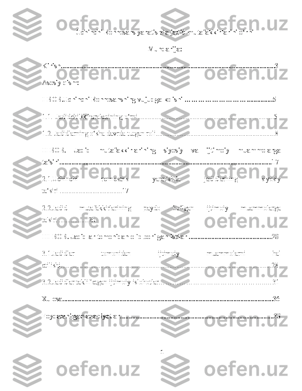 Uchinchi Rennesans yaratishda jadid mutafakkirlarini o‘rni  
Mundarija:
Kirish....... ..... ............................................................................................................... .3
Asosiy qism:
I-BOB.Uchinchi Rennesansning vujudga kelishi ………………………............... 5
1.1.  Jadidchilik harakatining o‘rni......................................................................... ......5
1.2. Jadidlarning o‘sha davrda tutgan roli............................................................. ........8
II-BOB.   Jadid   mutafakkirlarining   siyosiy   va   ijtimoiy   muammolarga
ta'siri........................................................................................................................ ...17
2.1.Uchinchi   rennesans   yaratishda   jadidlarning   siyosiy
ta‘siri .................................... 17
2.2.Jadid   mutafakkirlarining   paydo   bo‘lgan   ijtimoiy   muammolarga
ta'siri ................. 20
III-BOB. Jadidlar tomonidan olib borilgan ishlar ................................................ 28
3.1.Jadidlar   tomonidan   ijtimoiy   muammolarni   hal
etilishi.......................................................................................................................... 28
3.2.Jadidlar taklif etgan ijtimoiy islohotlar………………………………………..…31
Xulosa..........................................................................................................................3 6
Foydalanilgan adabiyotlar.........................................................................................3 8
1 