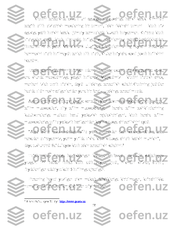 —   Kitobni   tarqatishda   avvalo   uni   egasiga,   qiziquvchiga   berish   kerak.   Kimnidir
targ‘ib   qilib   qiziqtirish   masalaning   bir   tomoni,   lekin   ikkinchi   tomoni   –   kitob   o‘z
egasiga  yetib borishi  kerak.  Ijtimoiy tarmoqlarda kuzatib boryapman. Ko‘proq kitob
o‘qiganlar   emas,   kitob   olmoqchi   bo‘lgan   va   olganlarning   minnatdorchiliklaridan
iborat   bo‘lib   qolyapti.   Mana   shu   8   ulug‘   jadid   bobolarimizning   hayotini   birdaniga
hammasini o‘qib bo‘lmaydi: tanlab olib o‘qib, shular bo‘yicha savol-javob bo‘lishini
istardim.
Ertaga   mening   kitobimni   o‘qigan   odam,   Fitratning   asarini   o‘qishga   rag‘bat   sezsa,
ana   shunda   maqsadimizga   yetgan   bo‘lamiz.   Maqsadimiz   –   kitobni   o‘qitish   emas,
manbani   izlab   topib   o‘qisin,   deydi   u.Tekinga   tarqatilish   sababi:Kitobning   jadidlar
haqida oldin nashr etilganlaridan yana bir farqi – u tekinga tarqatilmoqda.
Agentlik rahbari to‘plamni avgust-sentabr oylari davomida maktablar, professional
ta’lim   muassasalari,   oliy   ta’lim   muassasalariga   –   barcha   ta’lim   tashkilotlarining
kutubxonalariga   mutlaqo   bepul   yetkazish   rejalashtirilgani,   kitob   barcha   ta’lim
muassasalariga to‘liq yetkazib berilganidan keyin sotuvga chiqarilishini aytdi.
“Agar   ta’lim   muassasalariga   to‘liq   yetib   bormasdan   turib   sotuvga   chiqsa,   bitta
narsadan   qo‘rqyapmiz,   yarim   yo‘lda   o‘sha   kitob   sotuvga   chiqib   ketishi   mumkin”,   –
deya tushuntirdi Sa’dullayev kitob tekin tarqatilishi sababini. 3
To‘plamning   Fitratga   bag‘ishlangan   kitobini   professor   Hamidulla   Boltaboyev
yozgan.   144   betdan   iborat   kitob   adib   hayoti,   ijodi,   hikmatli   so‘zlar,   e’tirof,
foydalanilgan adabiyot kabi 5 bo‘limga ajratilgan.
Fitratning   hayoti   yozilgan   qism   maktab   darsliklariga   kiritilmagan,   ko‘pchilikka
noma’lum bo‘lgan ma’lumotlar bilan to‘yintirilgan.
3
 Alisher Sa’dullayev 2017 yil  https://www.gazeta.uz  
10 