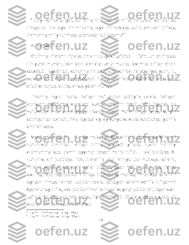 “Dunyo   sahnasida   iyaru   taqlidning   rolin   hech   bir   millat   biz   turklar   kabi   ado   eta
olmaganlar.   Biz   qaysi   bir   millatning   qaysi   bir   narsasiga   taqlid   etmoqchi   bo‘lsak,
o‘zimizning milliy ruhimizga qaramasdan taqlid etamiz”. 4
Kamchiliklar
Kitobning   o‘lchami   o‘qishga   biroz   noqulaylik   tug‘diradi.   To‘g‘ri,   uni   cho‘ntakda
olib   yurish   mumkin,   lekin   kitob   kichikligi   uchun   mutolaa   davomida   qo‘ldan   chiqib
ketaveradi.   Ikkinchidan,   satrlarning   bir   tarafi   kitob   sahifasi   tikilgan   joyga   yaqin,   bu
esa satrni to‘liq o‘qishni qiyinlashtiradi. Buning uchun kitobni kuch bilan ochish talab
etiladi va natijada kitobga shikast yetishi mumkin.
Fitratning   hayoti   haqida   berilgan   ma’lumotlar   tadrijiylik   asosida   berilgani
kitobxonni   chalg‘itmay   voqealarni   kuzatish   imkonini   beradi.   Biroq   hayotiga   oid
ma’lumotlar   biroz   xronologiyaga   o‘xshab   qolgan.   Ya’ni   bo‘lgan   voqea   va   yili
keltirilganidan tashqari, o‘sha paytdagi siyosiy vaziyat va voqea sabablariga oydinlik
kiritilishi kerak.
Masalan,   kitobda   “….   Bunday   maktablar   Abduvohid   Burhonov   va   Mirkomil
Burhonovlar   tomonidan   ochilgan   bo‘lib,   1919-1920   yillarda   Buxoro   inqilobiy
xodimlarining   katta   qismini   tayyorlab   bergani   manba   bo‘ldi…   Eski   jadidlarga   A.
Burhonov,   so‘l   jadidlarga   Fitrat   boshchilik   qildi.   Nihoyat   ular   murosaga   kelishib,
“Yosh   buxorolilar”   partiyasini   tashkil   qildilar”,   degan   ma’lumot   bor.   Shu   o‘rinda
savol   tug‘iladi,   nega   jadidlar   2   toifaga   bo‘lingan   va   matndagi   “murosaga   kelishib” 5
deyilgani   nimaga   ishora?   Jadidlar   orasida   qandaydir   kelishmovchilik   bo‘lganmi?
Agar shunday bo‘lsa, eski jadidlar nimani xohlagan va yangi jadidlar-chi, degan savol
tug‘iladi. Shularga izoh berib ketilsa, foydali bo‘lar edi. Chunki voqeaning sababi uni
eslab qolishni oson va qiziqarli qiladi.
4
 Fitrat “Tilimiz” maqolasi 1919 yil 32 son
5
   Fitrat “Tilimiz” maqolasi 1919 yil 32 son
12 