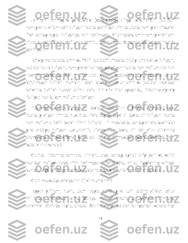 Uchinchi   rennesans   yaratishda   jadidlarning   dinga   ta‘siri :“ So‘l   jadidlar”
namoyish boshlamoqchi bo‘lgani haqida gapirilgan o‘rinda ularda namoyish o‘tkazish
fikri   qanday   paydo   bo‘lganiga   izoh   berilmagan.   Shuningdek,   amir   namoyishchilarni
o‘qqa   tutgani   haqida   ma’lumot   berilib,   darhol   Fitrat   Samarqandga   ketgani   haqida
gapirilgan.
Tarixiy   manbalarda   amir   va   “So‘l   jadidlar”   o‘rtasida   jiddiy   to‘qnashuv   bo‘lgani,
jadidlar halok bo‘lgani, namoyishchilar nega yengilgani haqida ham ma’lumotlar bor.
Taxminimizcha,   bu   kabi   ma’lumotlar   kitobni   kattalashtirib   yubormaslik   uchun
kiritilmagan   bo‘lishi   mumkin.   Lekin   kitobxon   uchun   amir   va   jadidlar   orasidagi
tarixning   burilish   nuqtasi   doimo   qiziq.   Bir   so‘z   bilan   aytganda,   Fitratning   siyosiy
faoliyati haqida kam ma’lumot berilgan.
Fitratning Buxoroda o‘zbek tilini davlat tili deb e’lon qildirishda qo‘shgan hissasi
haqida   yozilgan   o‘rinda   Buxoroda   o‘sha   paytda   qaysi   til   davlat   tili   bo‘lgani   haqida
ham   ma’lumot   berib   ketish   o‘rinli   bo‘lardi.   Til   masalasida   qandaydir   chalkashliklar
yoki   ziddiyat   bo‘lgani   tushuntirilib,   o‘zbek   tilini   davlat   tili   deb   e’lon   qilishning
ahamiyatini   ko‘rsatib   berish   kerak   edi.   Chunki   til   masalasi   hamma   davrlarda   ham
katta islohot sanaladi.
Kitobda   Fitratning   qamoqqa   olinishi,   unga   qanday   ayblar   qo‘yilgani   va   vafoti
haqidagi   ma’lumotlarga   o‘rin   berilmagan.   Fikrimizcha,   millat   fidoyisining   so‘nggi
kunlari, unga qo‘llangan adolatsizliklar haqida avlodlar ko‘proq bilishga haqli.
Kitob maqsadiga erishganini bilish mumkinmi?
Tayyor   yo‘llarni   buzib,   ularni   qayta   qurish   yoki   turli   tadbirbozliklar   uchun
milliardlar   ajratishdan   ko‘ra,   kitobga   mablag‘   ajratib,   uni   yozishni   olimlarga
topshirish   e’tirofga   loyiq,   albatta.   Aholimizning   jadidlar   faoliyatidan   xabardorligi
13 