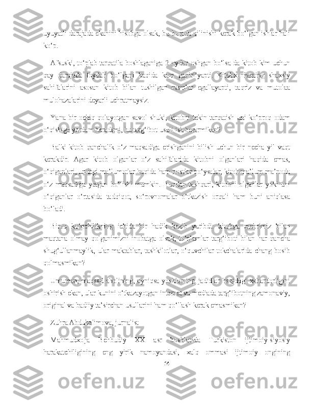 uyuyatli darajada ekanini hisobga olsak, bu borada qilinishi kerak bo‘lgan ishlar hali
ko‘p.
Afsuski, to‘plab tarqatila boshlaganiga 2 oydan oshgan bo‘lsa-da kitob kim uchun
qay   darajada   foydali   bo‘lgani   haqida   kam   gapirilyapti.   Kitobxonlarning   shaxsiy
sahifalarini   asosan   kitob   bilan   tushilgan   rasmlar   egallayapti,   taqriz   va   mutolaa
mulohazalarini deyarli uchratmaysiz.
Yana   bir   ochiq   qolayotgan   savol   shuki,   kitobni   tekin   tarqatish   uni   ko‘proq   odam
o‘qishiga yordam beradimi, bu targ‘ibot usuli ish berarmikan?
Balki   kitob   qanchalik   o‘z   maqsadiga   erishganini   bilish   uchun   bir   necha   yil   vaqt
kerakdir.   Agar   kitob   olganlar   o‘z   sahifalarida   kitobni   olganlari   haqida   emas,
o‘qiganlari, undagi ma’lumotlar haqida ham postlar qo‘ysalar, kitob ma’lum ma’noda
o‘z   maqsadiga   yetgan   bo‘lishi   mumkin.   Bundan   tashqari,   kitobni   olganlar   yoki   uni
o‘qiganlar   o‘rtasida   tadqiqot,   so‘rovnomalar   o‘tkazish   orqali   ham   buni   aniqlasa
bo‘ladi.
Biroq   ko‘pchilikning   ichida   bir   hadik   kezib   yuribdi:   kitobga   mehrimiz   bilan
maqtana   olmay   qolganimizni   inobatga   olsak,   to‘plamlar   targ‘iboti   bilan   har   qancha
shug‘ullanmaylik,   ular   maktablar,   tashkilotlar,   o‘quvchilar   tokchalarida   chang   bosib
qolmasmikan?
Umuman,   maqsad   aholining,   ayniqsa   yoshlarning   jadidlar   haqidagi   xabardorligini
oshirish ekan, ular kunini o‘tkazayotgan internet va mediada targ‘ibotning zamonaviy,
original va badiiy ta’sirchan usullarini ham qo‘llash kerak emasmikan?
Zuhra Abduhalimova, jurnalist
Mahmudxo'ja   Behbudiy   XX   asr   boshlarida   Turkiston   ijtimoiy-siyosiy
harakatchiligining   eng   yirik   namoyandasi,   xalq   ommasi   ijtimoiy   ongining
14 