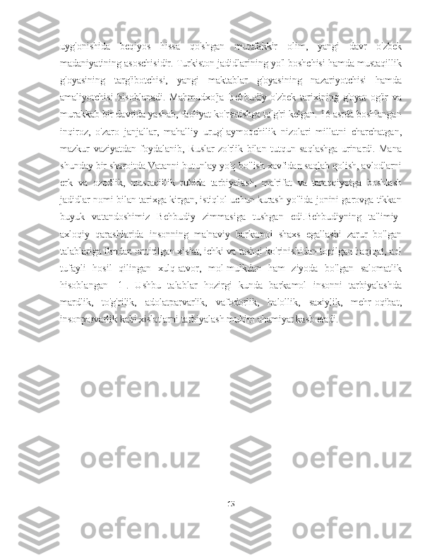 uyg'onishida   beqiyos   hissa   qo'shgan   mutafakkir   olim,   yangi   davr   o'zbek
madaniyatining asoschisidir. Turkiston jadidlarining yo'l boshchisi hamda mustaqillik
g'oyasining   targ'ibotchisi,   yangi   maktablar   g'oyasining   nazariyotchisi   hamda
amaliyotchisi   hisoblanadi.   Mahmudxo'ja   Behbudiy   o'zbek   tarixining   g'oyat   og'ir   va
murakkab bir davrida yashab, faoliyat ko'rsatishga to'g'ri kelgan. 16 asrda boshlangan
inqiroz,   o'zaro   janjallar,   mahalliy   urug'-aymoqchilik   nizolari   millatni   charchatgan,
mazkur   vaziyatdan   foydalanib,   Ruslar   zo'rlik   bilan   tutqun   saqlashga   urinardi.   Mana
shunday bir sharoitda Vatanni butunlay yo'q bo'lish xavfidan saqlab qolish, avlodlarni
erk   va   ozodlik,   mustaqillik   ruhida   tarbiyalash,   ma'rifat   va   taraqqiyotga   boshlash
jadidlar nomi bilan tarixga kirgan, istiqlol uchun kurash yo'lida jonini garovga tikkan
buyuk   vatandoshimiz   Behbudiy   zimmasiga   tushgan   edi.Behbudiyning   ta'limiy-
axloqiy   qarashlarida   insonning   ma'naviy   barkamol   shaxs   egallashi   zarur   bo'lgan
talablariga ilmdan orttirilgan xislat, ichki va tashqi ko'rinishidan topilgan haqiqat, aql
tufayli   hosil   qilingan   xulq-atvor,   mol-mulkdan   ham   ziyoda   bo'lgan   salomatlik
hisoblangan   [1].   Ushbu   talablar   hozirgi   kunda   barkamol   insonni   tarbiyalashda
mardlik,   to'g'rilik,   adolatparvarlik,   vafodorlik,   halollik,   saxiylik,   mehr-oqibat,
insonparvarlik kabi xislatlarni tarbiyalash muhim ahamiyat kasb etadi.
15 