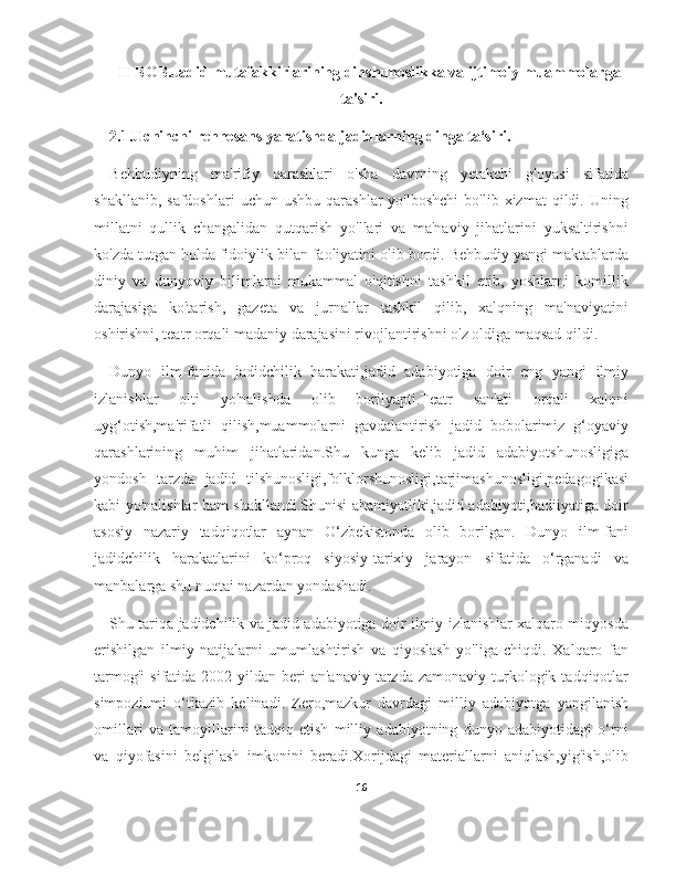 II-BOB.Jadid mutafakkirlarining dinshunoslikka va ijtimoiy muammolarga
ta'siri.
2.1.Uchinchi rennesans yaratishda jadidlarning dinga ta‘siri.
Behbudiyning   ma'rifiy   qarashlari   o'sha   davrning   yetakchi   g'oyasi   sifatida
shakllanib,  safdoshlari   uchun  ushbu  qarashlar  yo'lboshchi  bo'lib  xizmat  qildi.  Uning
millatni   qullik   changalidan   qutqarish   yo'llari   va   ma'naviy   jihatlarini   yuksaltirishni
ko'zda tutgan holda fidoiylik bilan faoliyatini olib bordi. Behbudiy yangi maktablarda
diniy   va   dunyoviy   bilimlarni   mukammal   o'qitishni   tashkil   etib,   yoshlarni   komillik
darajasiga   ko'tarish,   gazeta   va   jurnallar   tashkil   qilib,   xalqning   ma'naviyatini
oshirishni, teatr orqali madaniy darajasini rivojlantirishni o'z oldiga maqsad qildi.
Dunyo   ilm-fanida   jadidchilik   harakati,jadid   adabiyotiga   doir   eng   yangi   ilmiy
izlanishlar   olti   yo'nalishda   olib   borilyapti.Teatr   san'ati   orqali   xalqni
uyg‘otish,ma'rifatli   qilish,muammolarni   gavdalantirish   jadid   bobolarimiz   g‘oyaviy
qarashlarining   muhim   jihatlaridan.Shu   kunga   kelib   jadid   adabiyotshunosligiga
yondosh   tarzda   jadid   tilshunosligi,folklorshunosligi,tarjimashunosligi,pedagogikasi
kabi yo'nalishlar ham shakllandi.Shunisi ahamiyatliki,jadid adabiyoti,badiiyatiga doir
asosiy   nazariy   tadqiqotlar   aynan   O‘zbekistonda   olib   borilgan.   Dunyo   ilm-fani
jadidchilik   harakatlarini   ko‘proq   siyosiy-tarixiy   jarayon   sifatida   o‘rganadi   va
manbalarga shu nuqtai nazardan yondashadi.
Shu tariqa jadidchilik va jadid adabiyotiga doir ilmiy izlanishlar xalqaro miqyosda
erishilgan   ilmiy   natijalarni   umumlashtirish   va   qiyoslash   yo'liga   chiqdi.   Xalqaro   fan
tarmog'i   sifatida  2002-yildan  beri   an'anaviy   tarzda   zamonaviy  turkologik  tadqiqotlar
simpoziumi   o‘tkazib   kelinadi.   Zero,mazkur   davrdagi   milliy   adabiyotga   yangilanish
omillari   va   tamoyillarini   tadqiq   etish   milliy   adabiyotning   dunyo   adabiyotidagi   o‘rni
va   qiyofasini   belgilash   imkonini   beradi.Xorijdagi   materiallarni   aniqlash,yig'ish,olib
16 