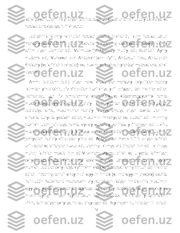 kelish,avvalo,ularni belgilangan tartibda talab qilish uchun aniq huquqiy asoslarga va
harakat doirasiga ega bo‘lish zarur.
Jadidchilik   islomiy   islohotlar   harakati   o‘laroq   boshlandi,   Islom   harakat   uchun
markaziy   masala   bo‘lib   qoldi.   Dastlabki   jadidlarning   aksariyati   an’anaviy   islomiy
ta’lim   olgan   ulamolar   edi.   Mahmudxo‘ja   Behbudiy   muftiy   edi,   Sadriddin   Ayniy
mudarris   edi,   Munavvar   qori   Abdurashidxon   o‘g‘li,   Abdurauf   Fitrat,   Abdulqodir
Shakuriy (va ko‘plab boshqalar) esa Buxoro va boshqa joylardagi madrasalarda tahsil
olgan edi.
Ammo   jadidlarni   jadid   qilgan   narsa   shuki,   ular   markaziy   osiyoliklar   haqiqiy
Islomdan   yiroqlashib,   o‘z   e’tiqodlari   buzilishiga   yo‘l   qo‘ygan,   deb   hisoblar   edilar.
Darhaqiqat,   ular   o‘z   jamoalarining   «tanazzuli»   va   «degeneratsiyasini»   hamda
mustamlakaga   aylantirilganini   haqiqiy   Islom   yo‘lidan   chiqish   bilan   izohladilar.
Jadidlarga   ko‘ra,   musulmonlar   haqiqiy   Islomga   amalga   qilgan   davrda   ular   ilm
sohasida  dunyoda  yetakchi   edilar,  musulmon   imperiyalar   esa   qudratli  edi.  Imonning
buzilishi   ularni   jaholatga   hamda   siyosiy   va   harbiy   zaiflikka   yo‘liqtirgan   edi.   Ushbu
muammoga yechim «haqiqiy Islomga» qaytish edi.Jadidlarning fikriga ko‘ra, ularning
jamiyatlari   haqiqiy   e’tiqoddan   yiroq   edi.   Ajdodlardan   meros   bo‘lib   qolgan   ko‘plab
urf-odatlar   va   an’analar   buzuq   edi,   ularning   Islomga   zid   jihatlari   bor   edi.   Islohotga
muhtoj   ko‘plab   masala   bor   edi.Mozorlarni   ziyorat   qilish   va   u   yerda   ko‘milgan
avliyolardan   shafoat   so‘rash   eng   keskin   tanqidga   uchragan   odat   bo‘ldi,   deyish
mumkin. Jadidlar avliyolarga sig‘inishni shirk va butparastlikning bir turi deb hisoblar
edilar.   Fitratning   taniqli   «Bayonoti   sayyohi   hindi»   («Hind   sayyohi   qissasi»)   asarida
Bahouddin   Naqshband   maqbarasini   ziyorat   qilgani   kelgan   hindistonlik   musulmon
sayyoh   u   yerda   ko‘rganlaridan   hayratga   tushadi.   Ziyoratchilar   qo‘chqor   shoxlari   va
mozor   bayrog‘i   ilingan   bayroq   ustuni   kabi   muqaddas   hisoblangan   yodgorliklarni
o‘pib, dafn etilgan avliyoga ibodat qilayotgan edi. Sayohatchi bu holatdan lol qoladi:
17 