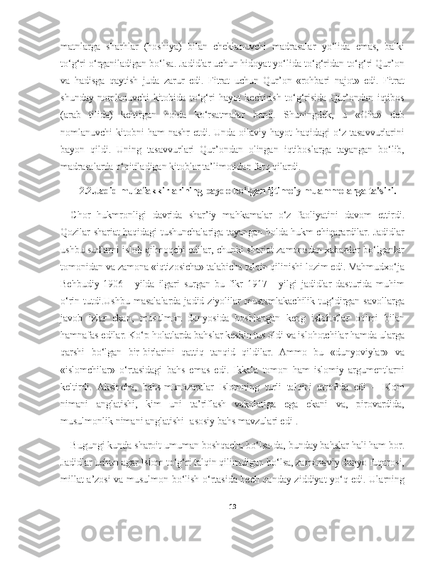 matnlarga   sharhlar   (hoshiya)   bilan   cheklanuvchi   madrasalar   yo‘lida   emas,   balki
to‘g‘ri o‘rganiladigan bo‘lsa. Jadidlar uchun hidoyat yo‘lida to‘g‘ridan-to‘g‘ri Qur’on
va   hadisga   qaytish   juda   zarur   edi.   Fitrat   uchun   Qur’on   «rohbari   najot»   edi.   Fitrat
shunday   nomlanuvchi   kitobida   to‘g‘ri   hayot   kechirish   to‘g‘risida   Qur’ondan   iqtibos
(arab   tilida)   keltirgan   holda   ko‘rsatmalar   berdi.   Shuningdek,   u   «Oila»   deb
nomlanuvchi  kitobni  ham  nashr  etdi. Unda oilaviy hayot  haqidagi  o‘z tasavvurlarini
bayon   qildi.   Uning   tasavvurlari   Qur’ondan   olingan   iqtiboslarga   tayangan   bo‘lib,
madrasalarda o‘qitiladigan kitoblar ta’limotidan farq qilardi.
2.2.Jadid mutafakkirlarining paydo bo‘lgan ijtimoiy muammolarga ta'siri.
Chor   hukmronligi   davrida   shar’iy   mahkamalar   o‘z   faoliyatini   davom   ettirdi.
Qozilar shariat haqidagi tushunchalariga tayangan holda hukm chiqarardilar. Jadidlar
ushbu sudlarni isloh qilmoqchi edilar, chunki shariat zamonadan xabardor bo‘lganlar
tomonidan va zamona «iqtizosicha» talabicha talqin qilinishi lozim edi. Mahmudxo‘ja
Behbudiy   1906   -   yilda   ilgari   surgan   bu   fikr   1917   -   yilgi   jadidlar   dasturida   muhim
o‘rin tutdi.Ushbu masalalarda  jadid ziyolilar  mustamlakachilik  tug‘dirgan savollarga
javob   izlar   ekan,   musulmon   dunyosida   boshlangan   keng   islohotlar   oqimi   bilan
hamnafas edilar. Ko‘p holatlarda bahslar keskin tus oldi va islohotchilar hamda ularga
qarshi   bo‘lgan   bir-birlarini   qattiq   tanqid   qildilar.   Ammo   bu   «dunyoviylar»   va
«islomchilar»   o‘rtasidagi   bahs   emas   edi.   Ikkala   tomon   ham   islomiy   argumentlarni
keltirdi.   Aksincha,   bahs-munozaralar   Islomning   turli   talqini   atrofida   edi   –   Islom
nimani   anglatishi,   kim   uni   ta’riflash   vakolatiga   ega   ekani   va,   pirovardida,
musulmonlik nimani anglatishi [asosiy bahs mavzulari edi].
Bugungi kunda sharoit umuman boshqacha bo‘lsa-da, bunday bahslar hali ham bor.
Jadidlar uchun agar Islom to‘g‘ri talqin qilinadigan bo‘lsa, zamonaviy dunyo fuqarosi,
millat a’zosi va musulmon bo‘lish o‘rtasida hech qanday ziddiyat yo‘q edi. Ularning
19 