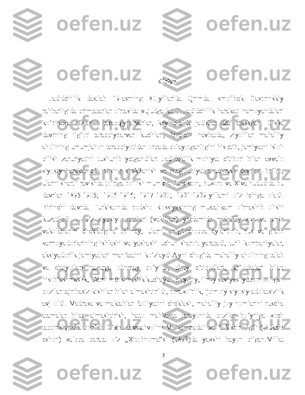                                               
Kirish
Jadidchilik   dastlab   19-asrning   80-yillarida   Qrimda   Ismoilbek   Gasprinskiy
rahbarligida   qrimtatarlar   o rtasida   vujudga   keldi.  Jadidchilik   harakati   namoyandalariʻ
ko pincha   o zlarini   taraqqiyparvarlar,   keyinchalik   jadidlar   deb   atashgan.   O sha	
ʻ ʻ ʻ
davrning   ilg or   taraqqiyparvar   kuchlari,   birinchi   navbatda,   ziyolilar   mahalliy	
ʻ
aholining umumjahon taraqqiyotidan orqada qolayotganligini his etib, jamiyatni isloh
qilish   zaruriyatini   tushunib   yetgandilar.   Jadidchilik   mohiyat   e tibori   bilan   avvalo	
ʼ
siyosiy   harakat   edi.   Uning   shakllanish   va   mag lubiyatga   uchrash   davrlari   bo lib,	
ʻ ʻ
ularni shartli ravishda to rtga bo lish mumkin.Turkiston, Buxoro va Xiva hududida bu	
ʻ ʻ
davrlar   1895-1905;   1906-1916;   1917-1920;   1921-1929-yillarni   o z   ichiga   oladi.	
ʻ
Birinchi   davrda   Turkistonda   podsho   Rossiyasining   mustahkam   o rnashib   olishi
ʻ
kuzatiladi.   U   o z   siyosiy   agentlari   (vakillari)   yordamida   mahalliy   xon   va   amir	
ʻ
vakolatlarini   cheklabgina   qolmay,   ularni   qo g irchoqqa   aylantirib,   rus   va   g arb	
ʻ ʻ ʻ
sarmoyadorlarining   ishlashi   va   yashashi   uchun   sharoit   yaratadi,   turli   kompaniyalar,
aksiyadorlik   jamiyatlari   manfaatini   ko zlaydi.Ayni   chog da   mahalliy   aholining   talab	
ʻ ʻ
va   ehtiyojlari   nazarga   olinmay   qo yildi,   diniy   e tiqodlari,   urf-odatlari   bilan
ʻ ʼ
hisoblashmaslik, ularni mensimaslik kuchaydi. Hayotiy, ilmiy saviyasi yuqori bo lgan	
ʻ
qozilar tajribasiz kishilar bilan almashtirildi, poraxo rlik, ijtimoiy-siyosiy adolatsizlik	
ʻ
avj   oldi.   Madrasa   va   maktablar   faoliyatini   cheklash,   mahalliy   joy   nomlarini   ruscha
atamalar   bilan   almashtirish,   hatto   mahkama   jarayonida   qozilar   bo yniga   xoch	
ʻ
taqtirishgacha  borildi. O sha davr  ahvolini Muhammadali  xalfa Sobir o g li  (Dukchi	
ʻ ʻ ʻ
eshon)   xalqqa   qarata   o z   „Xitobnoma“si   (1898)da   yaxshi   bayon   qilgan.Millat
ʻ
2 