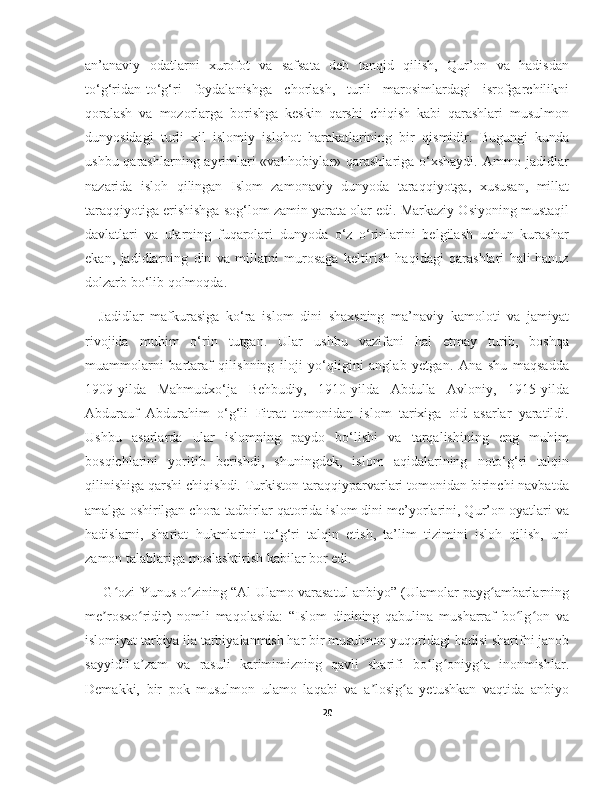 an’anaviy   odatlarni   xurofot   va   safsata   deb   tanqid   qilish,   Qur’on   va   hadisdan
to‘g‘ridan-to‘g‘ri   foydalanishga   chorlash,   turli   marosimlardagi   isrofgarchilikni
qoralash   va   mozorlarga   borishga   keskin   qarshi   chiqish   kabi   qarashlari   musulmon
dunyosidagi   turli   xil   islomiy   islohot   harakatlarining   bir   qismidir.   Bugungi   kunda
ushbu qarashlarning ayrimlari  «vahhobiylar» qarashlariga o‘xshaydi. Ammo jadidlar
nazarida   isloh   qilingan   Islom   zamonaviy   dunyoda   taraqqiyotga,   xususan,   millat
taraqqiyotiga erishishga sog‘lom zamin yarata olar edi. Markaziy Osiyoning mustaqil
davlatlari   va   ularning   fuqarolari   dunyoda   o‘z   o‘rinlarini   belgilash   uchun   kurashar
ekan,   jadidlarning   din   va   millatni   murosaga   keltirish   haqidagi   qarashlari   hali-hanuz
dolzarb bo‘lib qolmoqda.
Jadidlar   mafkurasiga   ko‘ra   islom   dini   shaxsning   ma’naviy   kamoloti   va   jamiyat
rivojida   muhim   o‘rin   tutgan.   Ular   ushbu   vazifani   hal   etmay   turib,   boshqa
muammolarni   bartaraf   qilishning   iloji   yo‘qligini   anglab   yetgan.   Ana   shu   maqsadda
1909-yilda   Mahmudxo‘ja   Behbudiy,   1910-yilda   Abdulla   Avloniy,   1915-yilda
Abdurauf   Abdurahim   o‘g‘li   Fitrat   tomonidan   islom   tarixiga   oid   asarlar   yaratildi.
Ushbu   asarlarda   ular   islomning   paydo   bo‘lishi   va   tarqalishining   eng   muhim
bosqichlarini   yoritib   berishdi,   shuningdek,   islom   aqidalarining   noto‘g‘ri   talqin
qilinishiga qarshi chiqishdi. Turkiston taraqqiyparvarlari tomonidan birinchi navbatda
amalga oshirilgan chora-tadbirlar qatorida islom dini me’yorlarini, Qur’on oyatlari va
hadislarni,   shariat   hukmlarini   to‘g‘ri   talqin   etish,   ta’lim   tizimini   isloh   qilish,   uni
zamon talablariga moslashtirish kabilar bor edi. 
 G ozi Yunus o zining “Al-Ulamo varasatul anbiyo” (Ulamolar payg ambarlarningʻ ʻ ʻ
me rosxo ridir)   nomli   maqolasida:   “Islom   dinining   qabulina   musharraf   bo lg on   va	
ʼ ʻ ʻ ʻ
islomiyat tarbiya ila tarbiyalanmish har bir musulmon yuqoridagi hadisi sharifni janob
sayyidil-a zam   va   rasuli   karimimizning   qavli   sharifi   bo lg oniyg a   inonmishlar.	
ʼ ʻ ʻ ʻ
Demakki,   bir   pok   musulmon   ulamo   laqabi   va   a losig a   yetushkan   vaqtida   anbiyo	
ʼ ʻ
20 