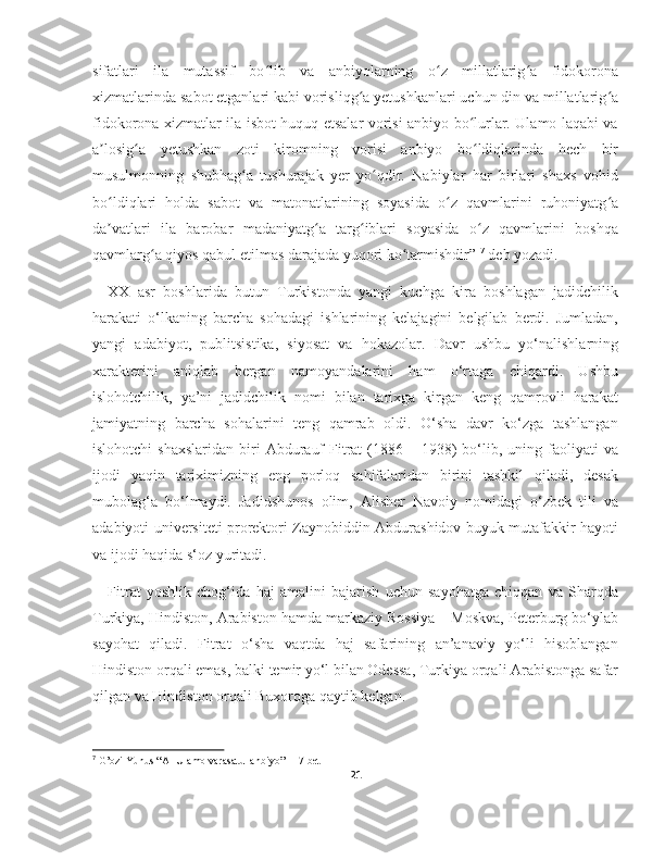 sifatlari   ila   mutassif   bo lib   va   anbiyolarning   o z   millatlarig a   fidokoronaʻ ʻ ʻ
xizmatlarinda sabot etganlari kabi vorisliqg a yetushkanlari uchun din va millatlarig a	
ʻ ʻ
fidokorona xizmatlar ila isbot huquq etsalar vorisi anbiyo bo lurlar. Ulamo laqabi va	
ʻ
a losig a   yetushkan   zoti   kiromning   vorisi   anbiyo   bo ldiqlarinda   hech   bir	
ʼ ʻ ʻ
musulmonning   shubhag a   tushurajak   yer   yo qdir.   Nabiylar   har   birlari   shaxs   vohid	
ʻ ʻ
bo ldiqlari   holda   sabot   va   matonatlarining   soyasida   o z   qavmlarini   ruhoniyatg a	
ʻ ʻ ʻ
da vatlari   ila   barobar   madaniyatg a   targ iblari   soyasida   o z   qavmlarini   boshqa
ʼ ʻ ʻ ʻ
qavmlarg a qiyos qabul etilmas darajada yuqori ko tarmishdir” 	
ʻ ʻ 7
 deb yozadi.
XX   asr   boshlarida   butun   Turkistonda   yangi   kuchga   kira   boshlagan   jadidchilik
harakati   o‘lkaning   barcha   sohadagi   ishlarining   kelajagini   belgilab   berdi.   Jumladan,
yangi   adabiyot,   publitsistika,   siyosat   va   hokazolar.   Davr   ushbu   yo‘nalishlarning
xarakterini   aniqlab   bergan   namoyandalarini   ham   o‘rtaga   chiqardi.   Ushbu
islohotchilik,   ya’ni   jadidchilik   nomi   bilan   tarixga   kirgan   keng   qamrovli   harakat
jamiyatning   barcha   sohalarini   teng   qamrab   oldi.   O‘sha   davr   ko‘zga   tashlangan
islohotchi   shaxslaridan  biri   Abdurauf   Fitrat   (1886  – 1938)  bo‘lib, uning  faoliyati   va
ijodi   yaqin   tariximizning   eng   porloq   sahifalaridan   birini   tashkil   qiladi,   desak
mubolag‘a   bo‘lmaydi.   Jadidshunos   olim,   Alisher   Navoiy   nomidagi   o‘zbek   tili   va
adabiyoti universiteti prorektori Zaynobiddin Abdurashidov buyuk mutafakkir hayoti
va ijodi haqida s‘oz yuritadi.
Fitrat   yoshlik   chog‘ida   haj   amalini   bajarish   uchun   sayohatga   chiqqan   va   Sharqda
Turkiya, Hindiston, Arabiston hamda markaziy Rossiya – Moskva, Peterburg bo‘ylab
sayohat   qiladi.   Fitrat   o‘sha   vaqtda   haj   safarining   an’anaviy   yo‘li   hisoblangan
Hindiston orqali emas, balki temir yo‘l bilan Odessa, Turkiya orqali Arabistonga safar
qilgan va Hindiston orqali Buxoroga qaytib kelgan.
7
 G’ozi Yunus “Al-Ulamo varasatul anbiyo” 117-bet
21 