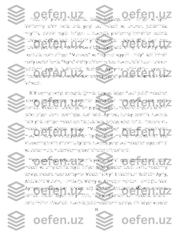 Fitrat,   o‘zi   yozishiga   qaraganda,   dastlab   jadidlarga   qarshi   bo‘lgan   va   ayrim
kishilarning   ta’siri   ostida   unda   yangi   usul   maktabi   va   umuman,   jadidchilikka
moyillik,   qiziqish   paydo   bo‘lgan.   U   buxorolik   yoshlarning   birinchilari   qatorida
Turkiyaga   o‘qishga   ketdi.   1910-1914-yillar   davomida   Turkiyada   tahsil   olgan   Fitrat
Turkistonga anchagina mashhur shaxs sifatida qaytib keldi. Uning 1911-1912-yillarda
Istanbulda   nashr   qilingan   “Munozara”   va   “Bayonoti   sayyohi   Hindiy”   kabi   birinchi
nasriy asarlari hamda “Sayha” she’riy to‘plami nafaqat Buxoro, balki butun Turkiston
jadidlarini   yana-da   kuchlantirdi.   Sadriddin   Ayniyning   ta’biri   bilan   aytganda,
Fitratning   birgina   “Munozara”si   davr   taraqqiyotiga   g‘oyat   kuchli   va   samarali   ta’sir
ko‘rsatdi.
XIX   asrning   oxirigi   choragida   Qrimda   dunyoga   kelgan   “usuli   jadid”   maktablari
Rossiya   imperiyasining   musulmonlar   yashaydigan   mintaqalarida   keng   yoyila
boshladi. Maktablar Turkistonga ham yoyildi. Lekin bu maktablar dinga zid kelishini
da’vo   qilgan   ulamo   qarshiligiga   duch   keldi.   Ayniqsa,   bunday   qarshilik   Buxoroda
1908-yilda   ochilgan   maktab   atrofida   juda   katta   janjalga   sabab   bo‘ldi.   Fitrat   ana   shu
maktab   janjali   ta’sirida   yaratgan   “Munozara”   asari   yangi   usul   maktablardan
musulmon dunyosi shariat yuzasidan foydalanishi mumkinligini isbot eta oldi. Faqat
shu asarning bosilib chiqishi tufayligina Buxoroda yangi usul maktablari qayta ochildi
va ulardan mulla-mudarrislarning tavqi la’natlari olib tashlandi.
“Munozara”ning   markazida   buxorlik   yoshlar   tashkil   etgan   birinchi   “usuli   jadid”
maktabi   va   uning   atrofida   paydo   bo‘lgan   janjal   voqealari   turadi.   Ushbu   maktabning
tarixiga qisqacha nazar tashlaymiz. Maktab 1908-yil 5-oktabr kuni Sadriddin Ayniy,
Abdulvohid   Munzim,   Homidxo‘ja   Mehriy   va   Ahmadjon   mahdum   Hamid   (bu   ikkisi
Ayniyning   madrasadosh   do‘stlari   edi)   tarafidan   Abdulvohid   Munzim   hovlisida
ochiladi.   Oradan   deyarli   bir   yil   o‘tib,   1909-yil   6-sentabr   kuni   maktabda   tantanali
ochiq imtihon o‘tkaziladi. Buxoroda jadid maktablarini taqiqiga olib kelgan voqealar
22 